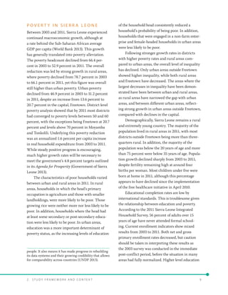 2 .   S t u d y F r a me w o r k a n d C o n t e x t 	9
P O V E R T Y I N S I E R R A L E O N E
Between 2003 and 2011, Sierra Leone experienced
continued macroeconomic growth, although at
a rate behind the Sub-Saharan African average
GDP per capita (World Bank 2013). This growth
has generally translated into poverty alleviation.
The poverty headcount declined from 66.4 per-
cent in 2003 to 52.9 percent in 2011. The overall
reduction was led by strong growth in rural areas,
where poverty declined from 78.7 percent in 2003
to 66.1 percent in 2011, yet this figure was overall
still higher than urban poverty. Urban poverty
declined from 46.9 percent in 2003 to 31.2 percent
in 2011, despite an increase from 13.6 percent to
20.7 percent in the capital, Freetown. District level
poverty analysis showed that by 2011 most districts
had converged to poverty levels between 50 and 60
percent, with the exceptions being Freetown at 20.7
percent and levels above 70 percent in Moyamba
and Tonkolili. Underlying this poverty reduction
was an annualized 1.6 percent per capita increase
in real household expenditure from 2003 to 2011.
While steady positive progress is encouraging,
much higher growth rates will be necessary to
meet the government’s 4.8 percent targets outlined
in its Agenda for Prosperity (Government of Sierra
Leone 2013).
The characteristics of poor households varied
between urban and rural areas in 2011. In rural
areas, households in which the head’s primary
occupation is agriculture and those with smaller
landholdings, were more likely to be poor. Those
growing rice were neither more nor less likely to be
poor. In addition, households where the head had
at least some secondary or post-secondary educa-
tion were less likely to be poor. In urban areas,
education was a more important determinant of
poverty status, as the increasing levels of education
people. It also means it has made progress in rebuilding
its data systems and their growing credibility that allows
for comparability across countries (UNDP 2013).
of the household head consistently reduced a
household’s probability of being poor. In addition,
households that were engaged in a non-farm enter-
prise and female-headed households in urban areas
were less likely to be poor.
Following stronger growth rates in districts
with higher poverty rates and rural areas com-
pared to urban areas, the overall level of inequality
has declined. Only urban areas outside Freetown
showed higher inequality, while both rural areas
and Freetown have decreased. The areas where the
largest decreases in inequality have been demon-
strated have been between urban and rural areas,
as rural areas have narrowed the gap with urban
areas, and between different urban areas, reflect-
ing strong growth in urban areas outside Freetown,
compared with declines in the capital.
Demographically, Sierra Leone remains a rural
and extremely young country. The majority of the
population lived in rural areas in 2011, with most
districts outside Freetown being more than three-
quarters rural. In addition, the majority of the
population was below the 20 years of age and more
than 75 percent were below 35 years of age. Popula-
tion growth declined sharply from 2003 to 2011,
despite fertility remaining high at around four
births per woman. Most children under five were
born at home in 2011, although this percentage
appears to have declined since the implementation
of the free healthcare initiative in April 2010.
Educational completion rates are low by
international standards. This is troublesome given
the relationship between education and poverty.
According to the 2011 Sierra Leone Integrated
Household Survey, 56 percent of adults over 15
years of age have never attended formal school-
ing. Current enrollment indicators show mixed
results from 2003 to 2011. Both net and gross
primary enrollment rates decreased, but caution
should be taken in interpreting these results as
the 2003 survey was conducted in the immediate
post-conflict period, before the situation in many
areas had fully normalized. Higher level education
 