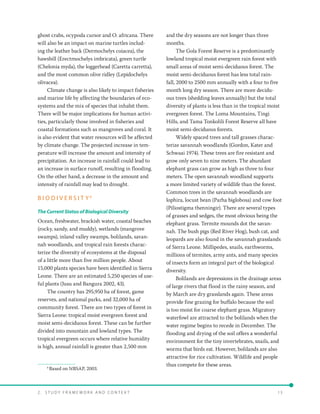 2 .   S t u d y F r a me w o r k a n d C o n t e x t 	13
ghost crabs, ocypoda cursor and O. africana. There
will also be an impact on marine turtles includ-
ing the leather back (Dermochelys coiacea), the
hawsbill (Erectmochelys imbricata), green turtle
(Chelonia myda), the loggerhead (Caretta carretta),
and the most common olive ridley (Lepidochelys
olivacea).
Climate change is also likely to impact fisheries
and marine life by affecting the boundaries of eco-
systems and the mix of species that inhabit them.
There will be major implications for human activi-
ties, particularly those involved in fisheries and
coastal formations such as mangroves and coral. It
is also evident that water resources will be affected
by climate change. The projected increase in tem-
perature will increase the amount and intensity of
precipitation. An increase in rainfall could lead to
an increase in surface runoff, resulting in flooding.
On the other hand, a decrease in the amount and
intensity of rainfall may lead to drought.
B I O D I V E R S I T Y 6
The Current Status of Biological Diversity
Ocean, freshwater, brackish water, coastal beaches
(rocky, sandy, and muddy), wetlands (mangrove
swamps), inland valley swamps, bolilands, savan-
nah woodlands, and tropical rain forests charac-
terize the diversity of ecosystems at the disposal
of a little more than five million people. About
15,000 plants species have been identified in Sierra
Leone. There are an estimated 5,250 species of use-
ful plants (Jusu and Bangura 2002, 43).
The country has 295,950 ha of forest, game
reserves, and national parks, and 32,000 ha of
community forest. There are two types of forest in
Sierra Leone: tropical moist evergreen forest and
moist semi-deciduous forest. These can be further
divided into mountain and lowland types. The
tropical evergreen occurs where relative humidity
is high, annual rainfall is greater than 2,500 mm
6
Based on NBSAP, 2003.
and the dry seasons are not longer than three
months.
The Gola Forest Reserve is a predominantly
lowland tropical moist evergreen rain forest with
small areas of moist semi-deciduous forest. The
moist semi-deciduous forest has less total rain-
fall, 2000 to 2500 mm annually with a four to five
month long dry season. There are more decidu-
ous trees (shedding leaves annually) but the total
diversity of plants is less than in the tropical moist
evergreen forest. The Loma Mountains, Tingi
Hills, and Tama Tonkolili Forest Reserve all have
moist semi-deciduous forests.
Widely spaced trees and tall grasses charac-
terize savannah woodlands (Gordon, Kater and
Schwaai 1974). These trees are fire resistant and
grow only seven to nine meters. The abundant
elephant grass can grow as high as three to four
meters. The open savannah woodland supports
a more limited variety of wildlife than the forest.
Common trees in the savannah woodlands are
lophira, locust bean (Parha biglobosa) and cow foot
(Piliostigma thenningir). There are several types
of grasses and sedges, the most obvious being the
elephant grass. Termite mounds dot the savan-
nah. The bush pigs (Red River Hog), bush cat, and
leopards are also found in the savannah grasslands
of Sierra Leone. Millipedes, snails, earthworms,
millions of termites, army ants, and many species
of insects form an integral part of the biological
diversity.
Bolilands are depressions in the drainage areas
of large rivers that flood in the rainy season, and
by March are dry grasslands again. These areas
provide fine grazing for buffalo because the soil
is too moist for coarse elephant grass. Migratory
waterfowl are attracted to the bolilands when the
water regime begins to recede in December. The
flooding and drying of the soil offers a wonderful
environment for the tiny invertebrates, snails, and
worms that birds eat. However, bolilands are also
attractive for rice cultivation. Wildlife and people
thus compete for these areas.
 
