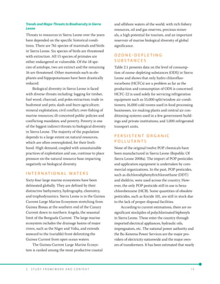 2 .   S t u d y F r a me w o r k a n d C o n t e x t 	15
Trends and Major Threats to Biodiversity in Sierra
Leone
Threats to resources in Sierra Leone over the years
have depended on the specific historical condi-
tions. There are 761 species of mammals and birds
in Sierra Leone. Six species of birds are threatened
with extinction. All 15 species of primates are
either endangered or vulnerable. Of the 18 spe-
cies of antelope, two are extinct and the remaining
16 are threatened. Other mammals such as ele-
phants and hippopotamuses have been drastically
reduced.
Biological diversity in Sierra Leone is faced
with diverse threats including: logging for timber,
fuel wood, charcoal, and poles extraction; trade in
bushmeat and pets; slash-and-burn agriculture;
mineral exploitation; civil conflict; over-fishing of
marine resources; ill-conceived public policies and
conflicting mandates; and poverty. Poverty is one
of the biggest indirect threats to biological diversity
in Sierra Leone. The majority of the population
depends to a large extent on natural resources,
which are often overexploited, for their liveli-
hood. High demand, coupled with unsustainable
practices of exploitation and use, continue to place
pressure on the natural resource base impacting
negatively on biological diversity.
I N T E R N AT I O N A L W AT E R S
Sixty-four large marine ecosystems have been
delineated globally. They are defined by their
distinctive bathymetry, hydrography, chemistry,
and trophodynamics. Sierra Leone is in the Guinea
Current Large Marine Ecosystem stretching from
Guinea Bissau at the southern end of the Canary
Current down to northern Angola, the seasonal
limit of the Benguela Current. The large marine
ecosystem includes the drainage basins of major
rivers, such as the Niger and Volta, and extends
seaward to the (variable) front delimiting the
Guinea Current from open ocean waters.
The Guinea Current Large Marine Ecosys-
tem is ranked among the most productive coastal
and offshore waters of the world, with rich fishery
resources, oil and gas reserves, precious miner-
als, a high potential for tourism, and an important
reservoir of marine biological diversity of global
significance.
O Z O N E - D E P L E T I N G
S U B S TA N C E S
Table 2.1 presents data on the level of consump-
tion of ozone-depleting substances (ODS) in Sierra
Leone and shows that only hydro chlorofluo-
rocarbons (HCFCs) are a problem as far as the
production and consumption of ODS is concerned.
HCFC-22 is used solely for servicing refrigeration
equipment such as 55,000 split/window air-condi-
tioners; 16,000 cold rooms used in food processing
businesses, ice-making plants and central air con-
ditioning systems used in a few government build-
ings and private institutions; and 1,000 refrigerated
transport units.
P E R S I S T E N T O R G A N I C
P O L L U TA N T S
None of the original twelve POP chemicals have
been manufactured in Sierra Leone (Republic Of
Sierra Leone 2008a). The import of POP pesticides
and application equipment is undertaken by com-
mercial organizations. In the past, POP pesticides,
such as dichlorodiphenyltrichloroethane (DDT)
and dieldrin, were used across the country. How-
ever, the only POP pesticide still in use is hexa-
chlorobenzene (HCB). Some quantities of obsolete
pesticides, such as Kocide 101, are still in stock due
to the lack of proper disposal facilities.
According to current estimations, there are no
significant stockpiles of polychlorinated biphenyls
in Sierra Leone. These enter the country through
imported electrical appliances, hydraulic oils,
impregnators, etc. The national power authority and
the Bo-Kenema Power Services are the major pro-
viders of electricity nationwide and the major own-
ers of transformers. It has been estimated that nearly
 