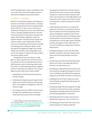 4 2 	 G E F C o u n t r y P o r t f o l i o S t u d y : S i e r r a Le o n e ( 19 9 8 –2 0 13 )
all GEF-funded projects make a contribution, how-
ever small. They are therefore highly relevant to
achievement of global environment benefits.
C L I M AT E C H A N G E
Based on the identified mitigation and adaptation
measures in national communications, a strategy
has been developed for the future implementation
of the UNFCCC in Sierra Leone. The National
Adaptation of Programme Action will enable Sierra
Leone to develop simplified and direct channels
of communication for information relating to the
urgent and immediate adaptation needs aris-
ing from disasters caused by climate change and
extreme weather events. Specifically, the docu-
ment aims at identifying a list of priority activities,
formulating priority adaptation options, build-
ing capacity for adapting to longer-term climate
change and variability, and raising public aware-
ness on the urgency to adapt to the adverse effects
of extreme weather events.
Though Sierra Leone emissions are negli-
gible, in a bid to significantly contribute toward
the reduction of sources and potential sources of
GHG emissions, and to enhancing carbon sinks,
the country is undertaking appropriate mitigation
actions as indicated in its response to the Copen-
hagen Accord in 2010. Such actions include2
•• establishment of the National Secretariat for
Climate Change,
•• institutional strengthening and capacity build-
ing for environmental protection and manage-
ment, and mitigation and adaptation efforts to
climate change,
•• increasing conservation efforts in Sierra Leone
through: the establishment of a network of
twelve protected areas by 2015; sustainable
2
United Nations Framework Convention on Cli-
mate Change website, https://unfccc.int/files/meetings/
cop_15/copenhagen_accord/application/pdf/sierra-
leonecphaccord_app2.pdf, accessed May 14, 2014.
management and protection of forest reserves
and catchment areas in Sierra Leone, including
mangroves, coastal and inland wetlands; delin-
eation and restoration of vulnerable habitats and
ecosystems in the western area of Sierra Leone;
and support for a national assessment on forest
resources,
•• improving forest governance to maintain the
proportion of land area covered by forests by at
least 3.4 million ha by 2015, through the devel-
opment of legislation, regulations and by-laws
for environmental protection, including control
of deforestation; firewood collection and char-
coal production; and through capacity building,
training, and support to law enforcement ser-
vices and the Ministry of Agriculture (Forestry
Department),
•• setting/developing air, water, and soil quality
pollution standards, and ensure regular assess-
ments and monitoring through control pro-
grams,
•• introducing conservation farming and promot-
ing the use of other sustainable agricultural
practices, e.g., agro forestry, etc.,
•• developing an integrated natural resources and
environmental management program for Sierra
Leone, including sustainable land management
programs, particularly in relation to ecosystems,
•• expanding the use of clean energy (e.g., solar,
mini-hydropower, liquefied petroleum gas, bio-
mass stoves, etc.),
•• developing energy efficiency programs through
sensitization and awareness raising campaigns,
developing sustainable production of charcoal,
and reducing dependence on firewood,
•• developing alternative energy sources such as
biofuels from sugarcane, corn, rice husk, etc.,
•• developing agricultural and urban waste incin-
eration programs for energy production,
 