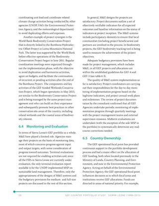 5 0 	 G E F C o u n t r y P o r t f o l i o S t u d y : S i e r r a Le o n e ( 19 9 8 –2 0 13 )
coordinating unit lead and coordinate related
climate change activities being conducted by other
agencies (UNDP, FAO, the Environmental Protec-
tion Agency, and the meteorological department)
to avoid duplicating efforts and expenses.
Another example of project synergies is the
World Bank Biodiversity Conservation Project
that is directly linked to the Bumbuna Hydroelec-
tric Offset Project in Loma Mountains National
Park. The latter was supported by the World Bank
before effective operations of the Biodiversity
Conservation Project began in June 2011. Regular
coordination meetings were organized through-
out the implementation phase, with the objective
to avoid duplication and harmonize activities,
agree on budgets, and facilitate the continuation
of recurrent or pending activities after the end of
the Bumbuna Project. The components and key
activities of the GEF-funded Wetlands Conserva-
tion Project, which began operations in May 2013,
are similar to the Biodiversity Conservation Project
and is being managed by the same project man-
agement unit who can build on their experience
and subsequently promote best practices in other
conservation site areas of the country, including
inland wetlands and the coastal areas of biodiver-
sity interest.
6.4	 Monitoring and Evaluation
In terms of Sierra Leone’s GEF portfolio as a whole,
ME have played a limited role. Agencies man-
age their projects on the basis of monitoring data,
most of which concerns progress against input
and output targets, with some consideration of
progress toward outcomes. Terminal evaluations
are not required for enabling activities and, since
all the FSPs in Sierra Leone are currently under
evaluation, the only terminal evaluation report
available is for the UNDP-implemented MSP on
sustainable land management. Therefore, only the
appropriateness of the designs of ME systems and
the budgetary provisions for medium- and full-size
projects are discussed in the rest of this section.
In general, ME designs for projects are
satisfactory. Project documents outline a set of
objectively verifiable indicators for all expected
outcomes and baseline information on the status of
indicators at project inception. The ME systems
include participatory elements to ensure that local
communities (including project beneficiaries) and
partners are involved in the process. In biodiversity
projects, the GEF biodiversity tracking tool is being
used to measure the achievement of the project
objectives.
Adequate budgetary provisions have been
made for project management, which includes
ME, in all GEF projects and allocations are
within the established guidelines for GEF-4 and
GEF-5 (see table 6.3).
The quality of ME system implementation so
far is satisfactory. Project coordinators are carrying
out their responsibilities for the day-to-day moni-
toring of implementation progress based on the
logframe indicators, and project annual work plans
and milestones. The review of project documen-
tation by the consultant confirmed that all GEF
Agencies undertake periodic monitoring of imple-
mentation progress through quarterly meetings
with the project management teams and external
supervision missions. Midterm evaluations are
undertaken (with the exception of the sole MSP in
the portfolio) to systematically determine any mid-
course corrections needed.
6.5	 Country Ownership
The GEF operational focal point has provided
continuous support to the portfolio development
process and had a major effect on the allocation of
GEF funding, both when located previously in the
Ministry of Lands, Country Planning, and Envi-
ronment, and now in the Environmental Protection
Agency. Acting on behalf of the Environmental
Protection Agency, the GEF operational focal point
influences decisions as to which focal areas and
institutions receive GEF allocations. Funds are
directed to areas of national priority. For example,
 