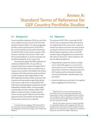 5 3
Annex A: 
Standard Terms of Reference for
GEF Country Portfolio Studies
A.1	Background
Country portfolio evaluations (CPEs) are one of the
main evaluation streams of work of the GEF Inde-
pendent Evaluation Office.1
By capturing aggregate
portfolio results and performance of the GEF at
the country-level they provide useful information
for both the GEF Council and the countries. CPEs
relevance and utility will increase in GEF-5 with
the increased emphasis on country ownership and
portfolio development at the country level.
This document updates the 2006 standard terms
of reference (ToRs) for CPEs. The way CPEs are
conducted will remain consistent throughout GEF-5,
so at the end of the phase, there is an opportunity to
compare across countries. Nevertheless, each of these
evaluations will include particular questions relevant
to other evaluations under implementation in the
GEF Independent Evaluation Office at the time of the
evaluation and other questions specifically relevant
to the country under review. As during GEF, CPEs
will be fully and independently conducted by the GEF
Independent Evaluation Office, and when possible
in partnership with other evaluation offices of GEF
Agencies, and governments or nongovernmental
sectors. Country-specific ToRs for each CPE will be
prepared, based on the standard ones described in
this document, at the time it is conducted.
1
Countries having undergone CPEs during GEF-4
are: Costa Rica, Samoa, the Philippines, Benin, Camer-
oon, Madagascar, South Africa, Egypt, Syria, Turkey and
Moldova.
A.2	Objectives
The purpose of GEF CPEs is to provide the GEF
Council with an assessment of how GEF projects
are implemented at the country-level, a report on
results from projects and assess how these projects
are linked to national environmental and sustain-
able development agendas as well as to the GEF
mandate of generating global environmental ben-
efits within its focal areas. These evaluations will
have the following objectives:
•• Independently evaluate the relevance and effi-
ciency2
of the GEF support in a country from
several points of view: national environmental
frameworks and decision-making processes; the
GEF mandate and the achievement of global
environmental benefits; and GEF policies and
procedures;
•• Assess the effectiveness and results3
of completed
projects aggregated at the focal area;
2
Relevance: the extent to which the objectives
of the GEF activity are consistent with beneficiaries’
requirements, country needs, global priorities and part-
ners’ and donors’ policies; efficiency: a measure of how
economically resources/inputs (funds, expertise, time,
etc.) are converted to results.
3
Results: the output, outcome or impact (intended
or unintended, positive and/or negative) of a GEF activ-
ity; effectiveness: the extent to which the GEF activity’s
objectives were achieved, or are expected to be achieved,
taking into account their relative importance.
 