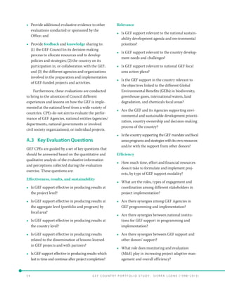 5 4 	 G E F C o u n t r y P o r t f o l i o S t u d y : S i e r r a Le o n e ( 19 9 8 –2 0 13 )
•• Provide additional evaluative evidence to other
evaluations conducted or sponsored by the
Office; and
•• Provide feedback and knowledge sharing to:
(1) the GEF Council in its decision-making
process to allocate resources and to develop
policies and strategies; (2) the country on its
participation in, or collaboration with the GEF;
and (3) the different agencies and organizations
involved in the preparation and implementation
of GEF-funded projects and activities.
Furthermore, these evaluations are conducted
to bring to the attention of Council different
experiences and lessons on how the GEF is imple-
mented at the national level from a wide variety of
countries. CPEs do not aim to evaluate the perfor-
mance of GEF Agencies, national entities (agencies/
departments, national governments or involved
civil society organizations), or individual projects.
A.3	 Key Evaluation Questions
GEF CPEs are guided by a set of key questions that
should be answered based on the quantitative and
qualitative analysis of the evaluative information
and perceptions collected during the evaluation
exercise. These questions are:
Effectiveness, results, and sustainability
•• Is GEF support effective in producing results at
the project level?
•• Is GEF support effective in producing results at
the aggregate level (portfolio and program) by
focal area?
•• Is GEF support effective in producing results at
the country level?
•• Is GEF support effective in producing results
related to the dissemination of lessons learned
in GEF projects and with partners?
•• Is GEF support effective in producing results which
last in time and continue after project completion?
Relevance
•• Is GEF support relevant to the national sustain-
ability development agenda and environmental
priorities?
•• Is GEF support relevant to the country develop-
ment needs and challenges?
•• Is GEF support relevant to national GEF focal
area action plans?
•• Is the GEF support in the country relevant to
the objectives linked to the different Global
Environmental Benefits (GEBs) in biodiversity,
greenhouse gases, international waters, land
degradation, and chemicals focal areas?
•• Are the GEF and its Agencies supporting envi-
ronmental and sustainable development prioriti-
zation, country ownership and decision-making
process of the country?
•• Is the country supporting the GEF mandate and focal
areas programs and strategies with its own resources
and/or with the support from other donors?
Efficiency
•• How much time, effort and financial resources
does it take to formulate and implement proj-
ects, by type of GEF support modality?
•• What are the roles, types of engagement and
coordination among different stakeholders in
project implementation?
•• Are there synergies among GEF Agencies in
GEF programming and implementation?
•• Are there synergies between national institu-
tions for GEF support in programming and
implementation?
•• Are there synergies between GEF support and
other donors’ support?
•• What role does monitoring and evaluation
(ME) play in increasing project adaptive man-
agement and overall efficiency?
 