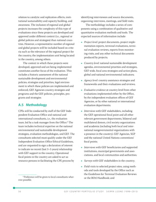 5 6 	 G E F C o u n t r y P o r t f o l i o S t u d y : S i e r r a Le o n e ( 19 9 8 –2 0 13 )
relation to catalytic and replication effects, insti-
tutional sustainability and capacity building, and
awareness. The inclusion of regional and global
projects increases the complexity of this type of
evaluations since these projects are developed and
approved under different context (i.e., regional or
global policies and strategies) than national coun-
tries. However, a representative number of regional
and global projects will be included based on crite-
ria such as the relevance of the regional project for
the country, the implementation unit being located
in the country, among others.
The context in which these projects were
developed, approved and are being implemented
constitutes another focus of the evaluation. This
includes a historic assessment of the national
sustainable development and environmental
policies, strategies and priorities, legal environ-
ment in which these policies are implemented and
enforced, GEF Agencies country strategies and
programs and the GEF policies, principles, pro-
grams and strategies.
A.5	Methodology
CPEs will be conducted by staff of the GEF Inde-
pendent Evaluation Office and national and
international consultants, i.e., the evaluation
team, led by a task manager from the Office.6
The
team includes technical expertise on the national
environmental and sustainable development
strategies, evaluation methodologies, and GEF. The
consultants selected must qualify under the GEF
Independent Evaluation Office Ethical Guidelines,
and are requested to sign a declaration of interest
to indicate no recent (last 3–5 years) relationship
with GEF support in the country. Operational
focal points in the country are asked to act as
resource persons in facilitating the CPE process by
6
Preference will be given to local consultants wher-
ever possible.
identifying interviewees and source documents,
organizing interviews, meetings, and field visits.
The methodology includes a series of com-
ponents using a combination of qualitative and
quantitative evaluation methods and tools. The
expected sources of information include:
•• Project level: project documents, project imple-
mentation reports, terminal evaluations, termi-
nal evaluation reviews, reports from monitor-
ing visits, and any other technical documents
produced by projects;
•• Country level: national sustainable development
agendas, environmental priorities and strategies,
GEF-wide, focal area strategies and action plans,
global and national environmental indicators;
•• Agency level: country assistance strategies and
frameworks and their evaluations and reviews;
•• Evaluative evidence at country level from other
evaluations implemented either by the Office,
by the independent evaluation offices of GEF
Agencies, or by other national or international
evaluation departments;
•• Interviews with GEF stakeholders, including
the GEF operational focal point and all other
relevant government departments, bilateral and
multilateral donors, civil society organizations
and academia (including both local and inter-
national nongovernmental organizations with
a presence in the country), GEF Agencies, SGP
and the national United Nations conventions’
focal points;
•• Interviews with GEF beneficiaries and supported
institutions, municipal governments and asso-
ciations, and local communities and authorities;
•• Surveys with GEF stakeholders in the country;
•• Field visits to selected project sites, using meth-
ods and tools developed by the Office such as
the Guidelines for Terminal Evaluation Reviews
or the ROtI Handbook; and
 