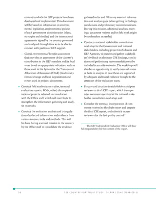 5 8 	 G E F C o u n t r y P o r t f o l i o S t u d y : S i e r r a Le o n e ( 19 9 8 –2 0 13 )
context in which the GEF projects have been
developed and implemented. This document
will be based on information on environ-
mental legislation, environmental policies
of each government administration (plans,
strategies and similar), and the international
agreements signed by the country presented
and analyzed through time so to be able to
connect with particular GEF support.
–– Global environmental benefits assessment
that provides an assessment of the country’s
contribution to the GEF mandate and its focal
areas based on appropriate indicators, such as
those used in the System for the Transparent
Allocation of Resources (STAR) (biodiversity,
climate change and land degradation) and
others used in projects documents.
•• Conduct field studies (case studies, terminal
evaluation reports, ROtIs, other) of completed
national projects, selected in consultation
with the Office staff, which will contribute to
strengthen the information gathering and analy-
sis on results.
•• Conduct the evaluation analysis and triangula-
tion of collected information and evidence from
various sources, tools and methods. This will
be done during a second mission in the country
by the Office staff to consolidate the evidence
gathered so far and fill in any eventual informa-
tion and analysis gaps before getting to findings,
conclusions and preliminary recommendations.
During this mission, additional analysis, meet-
ings, document reviews and/or field work might
be undertaken as needed;
•• Conduct a national stakeholder consultation
workshop for the Government and national
stakeholders, including project staff, donors and
GEF Agencies, to present and gather stakehold-
ers’ feedback on the main CPE findings, conclu-
sions and preliminary recommendations to be
included in an aide-mémoire. The workshop will
also be an opportunity to verify eventual errors
of facts or analysis in case these are supported
by adequate additional evidence brought to the
attention of the evaluation team;
•• Prepare and circulate to stakeholders and peer
reviewers a draft CPE report, which incorpo-
rates comments received at the national stake-
holder consultation workshop; and
•• Consider the eventual incorporation of com-
ments received to the draft report and prepare
the final CPE report, and submit it to peer
reviewers for the last quality control.7
7
The GEF Independent Evaluation Office will bear
full responsibility for the content of the report.
 