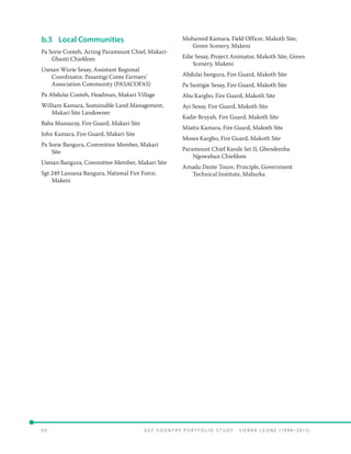 6 0 	 G E F C o u n t r y P o r t f o l i o S t u d y : S i e r r a Le o n e ( 19 9 8 –2 0 13 )
b.3	 Local Communities
Pa Sorie Conteh, Acting Paramount Chief, Makari-
Gbanti Chiefdom
Usman Wurie Sesay, Assistant Regional
Coordinator, Pasantigi Conte Farmers’
Association Community (PASACOFAS)
Pa Abdulai Conteh, Headman, Makari Village
William Kamara, Sustainable Land Management,
Makari Site Landowner
Baba Mansaray, Fire Guard, Makari Site
John Kamara, Fire Guard, Makari Site
Pa Sorie Bangura, Committee Member, Makari
Site
Usman Bangura, Committee Member, Makari Site
Sgt 249 Lansana Bangura, National Fire Force,
Makeni
Mohamed Kamara, Field Officer, Makoth Site,
Green Scenery, Makeni
Edie Sesay, Project Animator, Makoth Site, Green
Scenery, Makeni
Abdulai bangura, Fire Guard, Makoth Site
Pa Santigie Sesay, Fire Guard, Makoth Site
Abu Kargbo, Fire Guard, Makoth Site
Ayi Sesay, Fire Guard, Makoth Site
Kadie Bruyah, Fire Guard, Makoth Site
Miatta Kamara, Fire Guard, Makoth Site
Moses Kargbo, Fire Guard, Makoth Site
Paramount Chief Kande Sei II, Gbendembu
Ngowahun Chiefdom
Amadu Dante Toure, Principle, Government
Technical Institute, Maburka
 