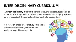 INTER-DISCIPLINARY CURRICULUM
An inter-disciplinary curriculum combines several school subjects into one
active plan or is organized to divide subject-matter lines, bringing together
various aspects of the curriculum into meaningful association.
It focuses on broad areas of study since that is
how children meet subjects in the real
world-combined in one activity.
 