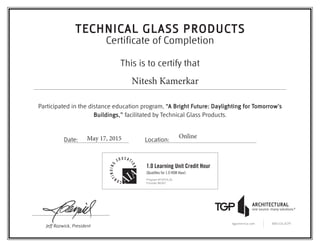 This is to certify that
Participated in the distance education program, “A Bright Future: Daylighting for Tomorrow’s
Buildings,” facilitated by Technical Glass Products.
Date: Location:
Jeff Razwick, President
tgpamerica.com 800.426.0279
TECHNICAL GLASS PRODUCTS
Certificate of Completion
1.0 Learning Unit Credit Hour
(Qualifies for 1.0 HSW Hour)
Program #TGPOL2b
Provider #K067
Nitesh Kamerkar
May 17, 2015 Online
 