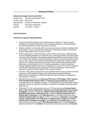 Employment History
Halliburton Energy & Services Sdn Bhd
Position Title : Field Service Operator (TCP)
Position Level : Mid Career
Specialization : Wireline & Perforating - Oil/Gas
Industry : Oil and gas exploration
Duration : June 2012 – Present
Work Description:
Field Service Operator Responsibilities:
 Provide technical knowledge to other departments and clients on Tubing conveyed
perforation and related to perforation such as slickline perforation, wireline perforation
and coil tubing perforation either at the base or location.
 Maintain excellent communicate within the crews, supervisor and base coordinator either
at the base or on site, during tool box meeting and by sending rig report or call when at
location. Being able to work as a team or alone.
 Preparing equipment or tools at the base under minimum supervision or tight schedule
such as assemble perforation and downhole tools, preparing connection and doing make
up as per clients requisition and preparing equipment according to the job listing and the
T.C.P bottom hole assembly drawing. Recorded all material or tools that need to be used
such as tools, spare part kit, special tools assembly and updated the material checklist
based on non inventory equipment at the base or order new inventory equipment from
warehouse or other location via S.A.P. Preparing paperwork for load out equipment
included updated material list and send to logistic prior to move out or ship out equipment
from the base. Maintaining client equipment inventory at warehouse or store prior for
auditing or ordering new stock based on the inventory checklist.
 Involved in high pressure equipment such as portable hydraulic torque machine or testing
equipment and being able to prepare and handling those equipment efficiency.
Maintenance all equipment has been back load from site to the base for preparation to
other location or other job.
 Attended various course such as Petronas PTW, Exxon PTW, Nippon PTW, Talisman
PTW, Newfield PTW, Petrofac PTW and Tubing Conveyed Perforation school 1
including explosive and radiation handling, T.C.P equipment and tools assembly drawing,
correlation, space out, downhole calculation, perforation terminology and example tools
(BHA) lay out.
 Performed T.C.P job, including shoot and pull, ITCP and well test at Petronas Baram
block in Miri, Exxon Tapis block in Kemaman and Petrofac Berantai block in Kuala
Terengganu. Involved in testing job at Nippon Adong Kecil West block in Miri and
Engkabang West block in Marudi land rig. Involved in Wireline Perforation job at
Dulang block in Kemaman under Dimension Bid and Coil tubing Perforation job at
Talisman Kinabalu block in Labuan. Perform T.C.P job as a Specialist including Wire
line job at Dulang block, Coil Tubing job at Kinabalu block and Exxon at Telok B
platform batch completion campaign. Assist Slick line Job at FMC Johor on set on
plug at hanger and redress plug for Shell Gemusut Kakap. Assist T.C.P Australia for
equipment preparation in Jandakot and assembled and loading equipment at Karratha.
 