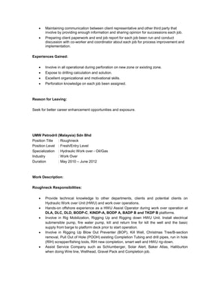  Maintaining communication between client representative and other third party that
involve by providing enough information and sharing opinion for successions each job.
 Preparing client paperwork and end job report for each job been run and conduct
discussion with co-worker and coordinator about each job for process improvement and
implementation.
Experiences Gained:
 Involve in all operational during perforation on new zone or existing zone.
 Expose to drilling calculation and solution.
 Excellent organizational and motivational skills.
 Perforation knowledge on each job been assigned.
Reason for Leaving:
Seek for better career enhancement opportunities and exposure.
UMW Petrodril (Malaysia) Sdn Bhd
Position Title : Roughneck
Position Level : Fresh/Entry Level
Specialization : Hydraulic Work over - Oil/Gas
Industry : Work Over
Duration : May 2010 – June 2012
Work Description:
Roughneck Responsibilities:
 Provide technical knowledge to other departments, clients and potential clients on
Hydraulic Work over Unit (HWU) and work over operations.
 Hands-on offshore experience as a HWU Assist Operator during work over operation at
DLA, DLC, DLD, BODP-C, KINDP-A, BODP A, BADP B and TKDP B platforms.
 Involve in Rig Mobilization, Rigging Up and Rigging down HWU Unit. Install electrical
submersible pump, fire water pump, kill and return line for kill the well and the basic
supply from barge to platform deck prior to start operation.
 Involve in Rigging Up Blow Out Preventer (BOP), Kill Well, Christmas Tree/B-section
removal, Pull Out of Hole (POOH) existing Completion Tubing and drill pipes, run in hole
(RIH) scrapper/fishing tools, RIH new completion, smart well and HWU rig-down.
 Assist Service Company such as Schlumberger, Solar Alert, Baker Atlas, Halliburton
when doing Wire line, Wellhead, Gravel Pack and Completion job.
 