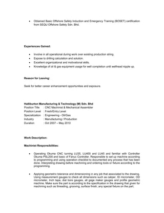  Obtained Basic Offshore Safety Induction and Emergency Training (BOSET) certification
from SEQU Offshore Safety Sdn. Bhd.
Experiences Gained:
 Involve in all operational during work over existing production string.
 Expose to drilling calculation and solution.
 Excellent organizational and motivational skills.
 Knowledge of oil & gas equipment usage for well completion until wellhead nipple up.
Reason for Leaving:
Seek for better career enhancement opportunities and exposure.
Halliburton Manufacturing & Technology (M) Sdn. Bhd
Position Title : CNC Machinist & Mechanical Assembler
Position Level : Fresh/Entry Level
Specialization : Engineering - Oil/Gas
Industry : Manufacturing / Production
Duration : Oct 2007 – May 2010
Work Description:
Machinist Responsibilities:
 Operating Okuma CNC turning LU35, LU400 and LU45 and familiar with Controller
Okuma PSL200 and basic of Fanuc Controller. Responsible to set up machine according
to programming and using operation checklist to documented any process that has been
done. Interpreting drawing before machining and ordering tools or fixture according to the
programming.
 Applying geometric tolerance and dimensioning in any job that associated to the drawing.
Using measurement gauges to check all dimensions such as caliper, ID micrometer, OD
micrometer, Inch tape, dial bore gauges, all gage maker gauges and profile geometric
machine. Make sure the part is according to the specification in the drawing that given for
machining such as threading, grooving, surface finish, any special fixture on the part.
 