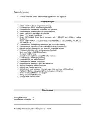 Reason for Leaving:
 Seek for field work career enhancement opportunities and exposure.
Skill and Strengths
 Able to handle Hydraulic tong or manual tong.
 Knowledgeable in Well Intervention perforation.
 Knowledgeable in Work over perforation and operation.
 Knowledgeable in Drilling perforation and operation.
 Obtain forklift and defensive driving training.
 Obtain T.C.P school 1 certificate.
 Obtain PETRONAS Smart Card, complete with T-BOSIET and Offshore medical
Certificate.
 Obtain valid PTW from various clients such as PETRONAS, EXXONMOBIL, TALISMAN,
and NIPPON OIL.
 Excellent ability in interpreting mechanical and production drawing.
 Knowledgeable in preparing downhole tool diagram and running tool.
 Ability to perform disassembly and assembly tools alone or team.
 Proficient in Microsoft office and able to use AutoCAD.
 Basic knowledge in CADCAM software.
 Operated CNC Turning.
 Ability to reworking thread using CNC lathe machine.
 Knowledgeable in CNC programming.
 Knowledgeable in A.P.I specification.
 Knowledgeable in Metal Technology.
 Knowledgeable in Quality Control and Inspection.
 Medium Knowledge in Heat Treatment.
 Ability to use Welding Machine.
 Ability to work under pressure, minimum supervision and meet tight deadlines.
 Proficient in Bahasa Malaysia and Proficient spoken in English.
 Written in Bahasa Malaysia and English.
 Willing to learn and fast learner.
 Ability to work in team / team.
Miscellaneous
Willing To Relocate : Yes
Possess Own Transport: Yes
Availability: Immediately after notice period of 1 month.
 