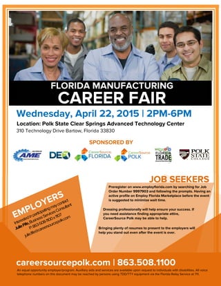 SPONSORED BY
Preregister on www.employflorida.com by searching for Job
Order Number 9997903 and following the prompts. Having an
active profile on Employ Florida Marketplace before the event
is suggested to minimize wait time.
FLORIDA MANUFACTURING
CAREER FAIR
Wednesday, April 22, 2015 | 2PM-6PM
Location: Polk State Clear Springs Advanced Technology Center
310 Technology Drive Bartow, Florida 33830
JOB SEEKERS
careersourcepolk.com | 863.508.1100
An equal opportunity employer/program. Auxiliary aids and services are available upon request to individuals with disabilities. All voice
telephone numbers on this document may be reached by persons using TDD/TTY equipment via the Florida Relay Service at 711.
Dressing professionally will help ensure your success. If
you need assistance finding appropriate attire,
CareerSource Polk may be able to help.
Bringing plenty of resumes to present to the employers will
help you stand out even after the event is over.
 
 