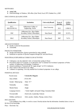 KVEL/RE/QC/05 ON 7/5/2015
SOFTWARES
 AutoCAD,
 Good knowledge in Windows, MS office (Like Word, Excel, PPT,Outlook Etc.,), ERP.
EDUCATIONAL QUALIFICATION
AREAS OF INTEREST
 Quality Control & Documentation
 Automobile
PROJECTS UNDERTOOK
 Design and Fabrication of power generation by using windmill.
 Reduction in rejection of flywheel magneto through QC tool (Inel-Hosur).
INDUSTRIALS EXPLORER & CURRICULUM ACTIVITIES
 Undergone a one day industrial visits at Amsteeldie-casting in Hosur.
 Presented a paper on “Cryogenic as an alternative fuel” in national level technical symposium at Nehru
institute of engineering & technology, Coimbatore.
 Attend workshop on “Automotive& IC engine design” in CIT, Coimbatore.
 Won 1st
prize in the Ad-zap in our college.
 Volunteer in organizing a two day national level technical symposium in our college.
PERSONAL DETAILS
Parents name : V.Settu H/o Magesh
Date of Birth : 07.05.1991
Gender / Blood group : Male / O+ve
Nationality : Indian
Marital Status : Single
Languages known : Tamil, English and speak Telugu, Kannada,Hindi.
Personalskills : Hard work, Leadership, Tolerant
Hobbies and Interest : Solve puzzles, Sudoku, Playing cricket, Chess
DECLARATION
I am confident of my ability to work in a team. I hereby declare that the information furnished above is true to
the best of my knowledge.
Place: Electronic City
Qualification Institution University/Board Year of
passing
CGPA/
Marks
B.E -
MECHANICAL
Adhiyamaan College of
Engineering, Hosur.
Anna University
2013 8.908/10
HSC
Adhiyaman Gov. Boys Higher
Secondary School, Dharmapuri. State Board 2009 83.91%
SSLC
Adhiyaman Gov. Boys Higher
Secondary School, Dharmapuri. State Board 2007 76.2%
 
