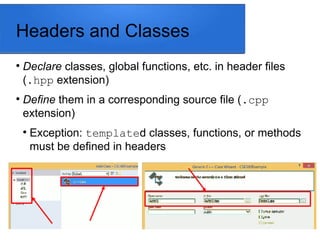 Headers and Classes

Declare classes, global functions, etc. in header files
(.hpp extension)

Define them in a corresponding source file (.cpp
extension)

Exception: templated classes, functions, or methods
must be defined in headers
 