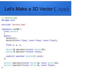 Let's Make a 3D Vector (.hpp)
// Vector3.hpp
#pragma once
#include "Vector2.hpp"
namespace cse380 {
class Vector3
{
public:
Vector3();
Vector3(const float, const float, const float);
float x, y, z;
Vector3& operator+=(const Vector3&);
Vector3& operator*=(const float);
explicit operator Vector2() const;
};
Vector3 operator+(const Vector3&, const Vector3&);
Vector3 operator*(const Vector3&, const float);
}
 