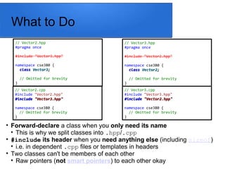 What to Do
// Vector2.hpp
#pragma once
#include "Vector3.hpp"
namespace cse380 {
class
class Vector3
Vector3;
;
// Omitted for brevity
}
// Vector3.hpp
#pragma once
#include "Vector2.hpp"
namespace cse380 {
class
class Vector2
Vector2;
;
// Omitted for brevity
}
// Vector3.cpp
#include "Vector3.hpp"
#include
#include "Vector2.hpp"
"Vector2.hpp"
namespace cse380 {
// Omitted for brevity
}
// Vector2.cpp
#include "Vector2.hpp"
#include
#include "Vector3.hpp"
"Vector3.hpp"
namespace cse380 {
// Omitted for brevity
}

Forward-declare a class when you only need its name

This is why we split classes into .hpp/.cpp

#include its header when you need anything else (including sizeof)

i.e. in dependent .cpp files or templates in headers

Two classes can't be members of each other

Raw pointers (not smart pointers) to each other okay
 