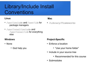 Library/Include Install
Conventions
Linux
●
/usr/include and /usr/lib for
package managers
●
/usr/local/include and
/usr/local/lib for everything
else
Mac
●
/Library/Frameworks
Project-Specific
●
Enforce a location
●
“Use your home folder”
●
Include in your source tree
●
Recommended for this course
●
Submodules
Windows
●
None
●
God help you
 