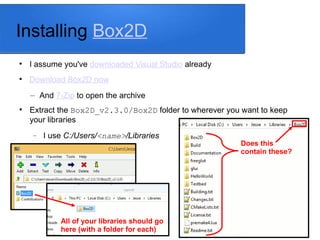 Installing Box2D

I assume you've downloaded Visual Studio already

Download Box2D now
– And 7-Zip to open the archive

Extract the Box2D_v2.3.0/Box2D folder to wherever you want to keep
your libraries
 I use C:/Users/<name>/Libraries
All of your libraries should go
here (with a folder for each)
Does this
contain these?
 