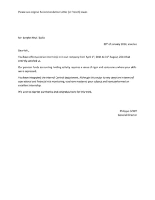 Please see original Recommendation Letter (in French) lower.
Mr. Serghei MUSTEATA
30th
of January 2014, Valence
Dear Mr.,
You have effectuated an internship in in our company from April 1st
, 2014 to 31st
August, 2014 that
entirely satisfied us.
Our pension funds accounting holding activity requires a sense of rigor and seriousness where your skills
were expressed.
You have integrated the Internal Control department. Although this sector is very sensitive in terms of
operational and financial risk monitoring, you have mastered your subject and have performed an
excellent internship.
We wish to express our thanks and congratulations for this work.
Philippe GOBIT
General Director
 