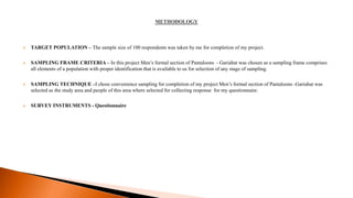  TARGET POPULATION – The sample size of 100 respondents was taken by me for completion of my project.
 SAMPLING FRAME CRITERIA – In this project Men’s formal section of Pantaloons - Gariahat was chosen as a sampling frame comprises
all elements of a population with proper identification that is available to us for selection of any stage of sampling.
 SAMPLING TECHNIQUE –I chose convenience sampling for completion of my project Men’s formal section of Pantaloons -Gariahat was
selected as the study area and people of this area where selected for collecting response for my questionnaire.
 SURVEY INSTRUMENTS - Questionnaire
 