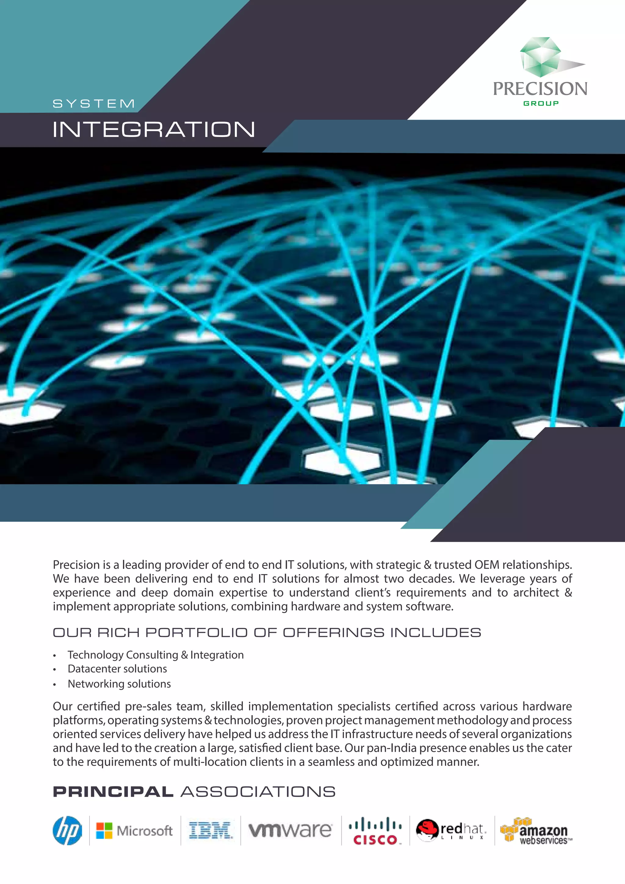 Precision is a leading provider of end to end IT solutions, with strategic & trusted OEM relationships.
We have been delivering end to end IT solutions for almost two decades. We leverage years of
experience and deep domain expertise to understand client’s requirements and to architect &
implement appropriate solutions, combining hardware and system software.
Our rich portfolio of offerings includes
•	 Technology Consulting & Integration
•	 Datacenter solutions
•	 Networking solutions
Our certified pre-sales team, skilled implementation specialists certified across various hardware
platforms,operatingsystems&technologies,provenprojectmanagementmethodologyandprocess
oriented services delivery have helped us address the IT infrastructure needs of several organizations
and have led to the creation a large, satisfied client base. Our pan-India presence enables us the cater
to the requirements of multi-location clients in a seamless and optimized manner.
Principal associations
S Y STE M
INTEGRATION
 