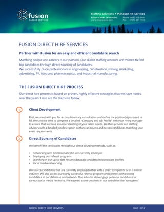 Fusion Career Services Inc.
www.fusioncareer.com
Phone:(866) 976-9891
Fax: (905) 264-1733
Stafﬁng Solutions • Managed HR Services
Partner with Fusion for an easy and eﬃcient candidate search
Matching people and careers is our passion. Our skilled staﬃng advisors are trained to ﬁnd
top candidates through direct sourcing of candidates.
We successfully place professionals in engineering, construction, mining, marketing,
advertising, PR, food and pharmaceutical, and industrial manufacturing.
THE FUSION DIRECT HIRE PROCESS
Our direct hire process is based on proven, highly eﬀective strategies that we have honed
over the years. Here are the steps we follow:
FUSION DIRECT HIRE SERVICES
Client Development
First, we meet with you for a complimentary consultation and deﬁne the position(s) you need to
ﬁll. We take the time to complete a detailed “Company and Job Proﬁle” with your hiring manager
to ensure that we have an understanding of your talent needs. We then provide our staﬃng
advisors with a detailed job description so they can source and screen candidates matching your
exact requirements.
Direct Sourcing of Candidates
We identify the candidates through our direct-sourcing methods, such as:
Ÿ Networking with professionals who are currently employed
Ÿ Employing our referral programs
Ÿ Searching in our up-to-date resume database and detailed candidate proﬁles
Ÿ Social media networking
We source candidates that are currently employed either with a direct competitor or in a similar
industry. We also access our highly successful referral program and connect with existing
candidates in our database and network. Our advisors also engage potential candidates in
various social media networks. We leave no stone unturned in our search for the “rare gems”!
2
1
PAGE 1 OF 2FUSION DIRECT HIRE SERVICES
 