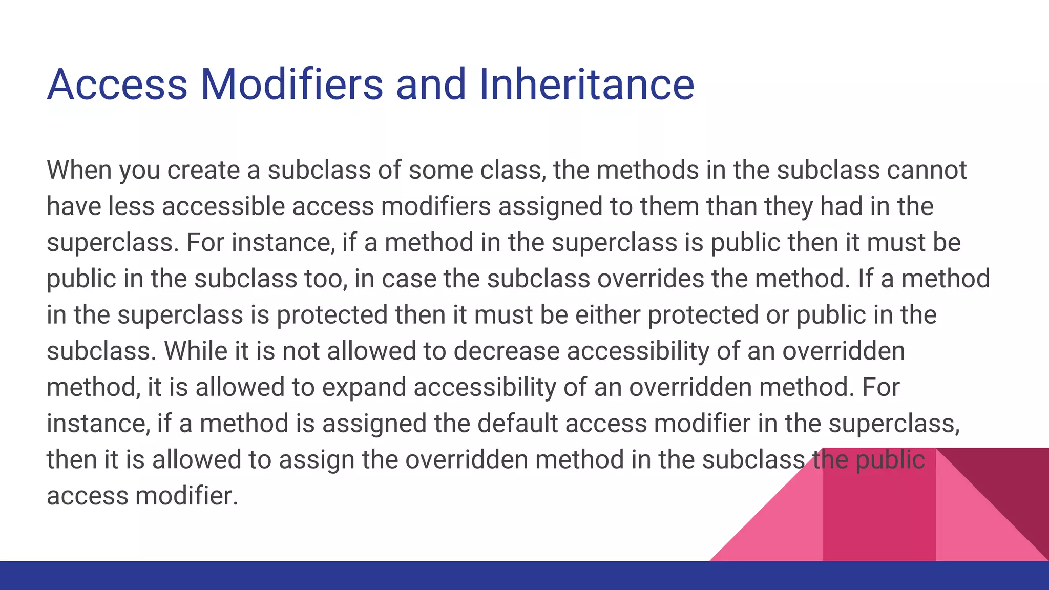 Access Modifiers and Inheritance
When you create a subclass of some class, the methods in the subclass cannot
have less accessible access modifiers assigned to them than they had in the
superclass. For instance, if a method in the superclass is public then it must be
public in the subclass too, in case the subclass overrides the method. If a method
in the superclass is protected then it must be either protected or public in the
subclass. While it is not allowed to decrease accessibility of an overridden
method, it is allowed to expand accessibility of an overridden method. For
instance, if a method is assigned the default access modifier in the superclass,
then it is allowed to assign the overridden method in the subclass the public
access modifier.
 