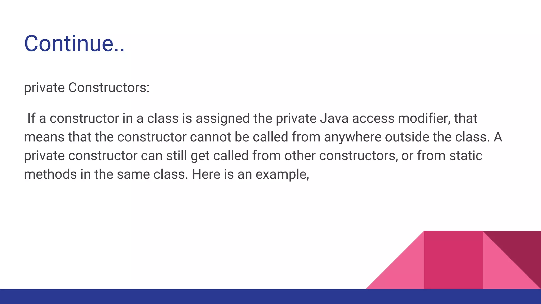 Continue..
private Constructors:
If a constructor in a class is assigned the private Java access modifier, that
means that the constructor cannot be called from anywhere outside the class. A
private constructor can still get called from other constructors, or from static
methods in the same class. Here is an example,
 