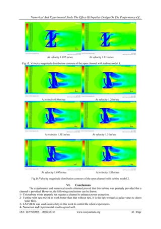 Numerical And Experimental Study The Effect Of Impeller Design On The Performance Of...
DOI: 10.9790/0661-1802043747 www.iosrjournals.org 46 | Page
At velocity 1.697 m/sec At velocity 1.81 m/sec
Fig.13. Velocity magnitude distribution contours of the open channel with turbine model 1.
At velocity 0.86m/sec At velocity 1.26m/sec
At velocity 1.311m/sec At velocity 1.51m/sec
At velocity 1.697m/sec At velocity 1.81m/sec
Fig.14.Velocity magnitude distribution contours of the open channel with turbine model 2.
VI. Conclusions
The experimental and numerical results obtained proved that this turbine was properly provided that a
channel is provided. However, the following conclusions can be drawn:"
1-"This turbine works properly but requires a channel to enhance power extraction."
2-"Turbine with tips proved to work better than that without tips, It is the tips worked as guide vanes to direct
water flow."
3-"LABVIEW was used successfully in this work to control the whole experiments."
4-"Numerical and Experimental results agreed well."
 