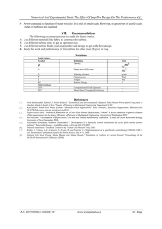 Numerical And Experimental Study The Effect Of Impeller Design On The Performance Of...
DOI: 10.9790/0661-1802043747 www.iosrjournals.org 47 | Page
5- "Power extracted is function of water velocity. It is still of small scale. However, to get power of useful scale,
fields of turbines are required."
VII. Recommendations
The following recommendations are made for future works:"
1- "Use different materials like fabric to construct the turbine."
2- "Use different turbine sizes to get an optimum size."
3- "Use different turbine blade (pockets) number and design to get at the best design."
4- "Study the work and performance of this turbine for other river (Tigris) in Iraq."
Notations
Latin Letters
UnitDefinitionSymbol
kg/
Density
Swept area of the rotorA
m/secVelocity of waterV
WattOutput powerP
NmTorqueT
JKinetic EnergyKE
Abbreviations
_Computational Fluid DynamicsCFD
_Shear-Stress Transport ReferencesSST
References
[1]. Amir Bashirzadeh Tabrizi1,*, Nassir Gifani2 " Economical and Environmental Effects of Tidal Stream Power plant Using near to
Queshm Island in South of Iran " Master of Science in Mechanical Engineering Department M.SC.
[2]. Kari Sornes" Small-scale Water Current Turbinesfor River Applications” Zero Emission , Resourrce Organisation Maridalsveien
10 0178 Oslo www.zero.no, zero@zero.no2010 .
[3]. Taylor Jessica Hall " Numerical Simulation of a Cross Flow Marine Hydrokinetic Turbine" A thesis submitted in partial fulllment
of the requirements for the degree of Master of Science in Mechanical Engineering University of Washington 2012.
[4]. Pete Bachant " Development of Hydrokinetic Test Bed and Turbine Performance Evaluation " Center for Ocean Renewable Energy
University of New Hampshire 2010.
[5]. Alessandro Schonborn, Matthew Chantzidakis " Development of a hydraulic control mechanism for cyclic pitch marine current
turbines " Renewable Energy , available online, vol.32,pp.662-679,2007.
[6]. National instrument " Database Connectivity Toolset User Manual" May 2001.
[7]. Rocha, I., Veloso, A.C., Carneiro, S., Costa, R. and Ferreira ,C.,"Implementation of a specificrate controllering FED-BATCH E.
coli fermentation" published research for Seoul, Korea, July 6-11, 2008.
[8]. Johnson Lim Soon Chong, Adnan Husain and Adnan Husain," Simulation of Airflow in Lecture Rooms" Proceedings of the
AEESAP International Conference,(2005).
 