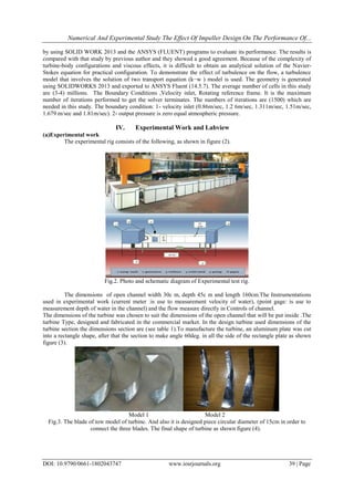 Numerical And Experimental Study The Effect Of Impeller Design On The Performance Of...
DOI: 10.9790/0661-1802043747 www.iosrjournals.org 39 | Page
by using SOLID WORK 2013 and the ANSYS (FLUENT) programs to evaluate its performance. The results is
compared with that study by previous author and they showed a good agreement. Because of the complexity of
turbine-body configurations and viscous effects, it is difficult to obtain an analytical solution of the Navier-
Stokes equation for practical configuration. To demonstrate the effect of turbulence on the flow, a turbulence
model that involves the solution of two transport equation (k−w ) model is used. The geometry is generated
using SOLIDWORKS 2013 and exported to ANSYS Fluent (14.5.7). The average number of cells in this study
are (3-4) millions. The Boundary Conditions ,Velocity inlet, Rotating reference frame. It is the maximum
number of iterations performed to get the solver terminates. The numbers of iterations are (1500) which are
needed in this study. The boundary condition: 1- velocity inlet (0.86m/sec, 1.2 6m/sec, 1.311m/sec, 1.51m/sec,
1.679 m/sec and 1.81m/sec). 2- output pressure is zero equal atmospheric pressure."
IV. Experimental Work and Labview
(a)Experimental work
The experimental rig consists of the following, as shown in figure (2)."
Fig.2. Photo and schematic diagram of Experimental test rig.
The dimensions of open channel width 30c m, depth 45c m and length 160cm.The Instrumentations
used in experimental work (current meter :is use to measurement velocity of water), (point gage: is use to
measurement depth of water in the channel) and the flow measure directly in Controls of channel.
The dimensions of the turbine was chosen to suit the dimensions of the open channel that will be put inside .The
turbine Type, designed and fabricated in the commercial market. In the design turbine used dimensions of the
turbine section the dimensions section are (see table 1).To manufacture the turbine, an aluminum plate was cut
into a rectangle shape, after that the section to make angle 60deg. in all the side of the rectangle plate as shown
figure (3)."
Model 1 Model 2
Fig.3. The blade of tow model of turbine. And also it is designed piece circular diameter of 15cm in order to
connect the three blades. The final shape of turbine as shown figure (4)."
 