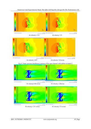 Numerical And Experimental Study The Effect Of Impeller Design On The Performance Of...
DOI: 10.9790/0661-1802043747 www.iosrjournals.org 45 | Page
At velocity 1.311 At velocity 1.51
At velocity 1.697 At velocity 1.81m/sec
Fig.12. Static pressure distribution contours of the open channel with turbine at model 2.
At velocity 0.86 m/sec At velocity 1.26m/sec
At velocity 1.311 m/sec At velocity 1.51 m/sec
 