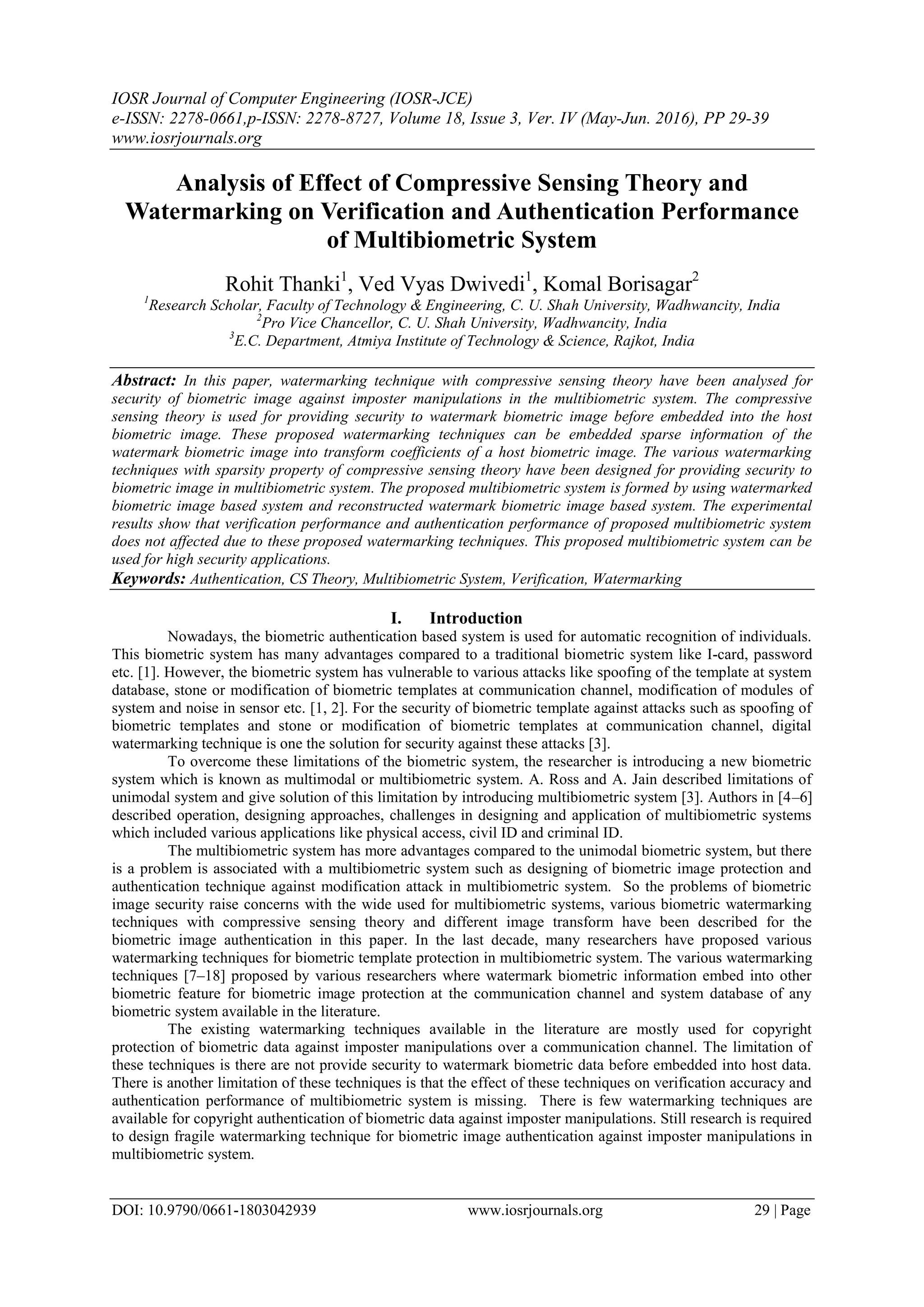 IOSR Journal of Computer Engineering (IOSR-JCE)
e-ISSN: 2278-0661,p-ISSN: 2278-8727, Volume 18, Issue 3, Ver. IV (May-Jun. 2016), PP 29-39
www.iosrjournals.org
DOI: 10.9790/0661-1803042939 www.iosrjournals.org 29 | Page
Analysis of Effect of Compressive Sensing Theory and
Watermarking on Verification and Authentication Performance
of Multibiometric System
Rohit Thanki1
, Ved Vyas Dwivedi1
, Komal Borisagar2
1
Research Scholar, Faculty of Technology & Engineering, C. U. Shah University, Wadhwancity, India
2
Pro Vice Chancellor, C. U. Shah University, Wadhwancity, India
3
E.C. Department, Atmiya Institute of Technology & Science, Rajkot, India
Abstract: In this paper, watermarking technique with compressive sensing theory have been analysed for
security of biometric image against imposter manipulations in the multibiometric system. The compressive
sensing theory is used for providing security to watermark biometric image before embedded into the host
biometric image. These proposed watermarking techniques can be embedded sparse information of the
watermark biometric image into transform coefficients of a host biometric image. The various watermarking
techniques with sparsity property of compressive sensing theory have been designed for providing security to
biometric image in multibiometric system. The proposed multibiometric system is formed by using watermarked
biometric image based system and reconstructed watermark biometric image based system. The experimental
results show that verification performance and authentication performance of proposed multibiometric system
does not affected due to these proposed watermarking techniques. This proposed multibiometric system can be
used for high security applications.
Keywords: Authentication, CS Theory, Multibiometric System, Verification, Watermarking
I. Introduction
Nowadays, the biometric authentication based system is used for automatic recognition of individuals.
This biometric system has many advantages compared to a traditional biometric system like I-card, password
etc. [1]. However, the biometric system has vulnerable to various attacks like spoofing of the template at system
database, stone or modification of biometric templates at communication channel, modification of modules of
system and noise in sensor etc. [1, 2]. For the security of biometric template against attacks such as spoofing of
biometric templates and stone or modification of biometric templates at communication channel, digital
watermarking technique is one the solution for security against these attacks [3].
To overcome these limitations of the biometric system, the researcher is introducing a new biometric
system which is known as multimodal or multibiometric system. A. Ross and A. Jain described limitations of
unimodal system and give solution of this limitation by introducing multibiometric system [3]. Authors in [4–6]
described operation, designing approaches, challenges in designing and application of multibiometric systems
which included various applications like physical access, civil ID and criminal ID.
The multibiometric system has more advantages compared to the unimodal biometric system, but there
is a problem is associated with a multibiometric system such as designing of biometric image protection and
authentication technique against modification attack in multibiometric system. So the problems of biometric
image security raise concerns with the wide used for multibiometric systems, various biometric watermarking
techniques with compressive sensing theory and different image transform have been described for the
biometric image authentication in this paper. In the last decade, many researchers have proposed various
watermarking techniques for biometric template protection in multibiometric system. The various watermarking
techniques [7–18] proposed by various researchers where watermark biometric information embed into other
biometric feature for biometric image protection at the communication channel and system database of any
biometric system available in the literature.
The existing watermarking techniques available in the literature are mostly used for copyright
protection of biometric data against imposter manipulations over a communication channel. The limitation of
these techniques is there are not provide security to watermark biometric data before embedded into host data.
There is another limitation of these techniques is that the effect of these techniques on verification accuracy and
authentication performance of multibiometric system is missing. There is few watermarking techniques are
available for copyright authentication of biometric data against imposter manipulations. Still research is required
to design fragile watermarking technique for biometric image authentication against imposter manipulations in
multibiometric system.
 