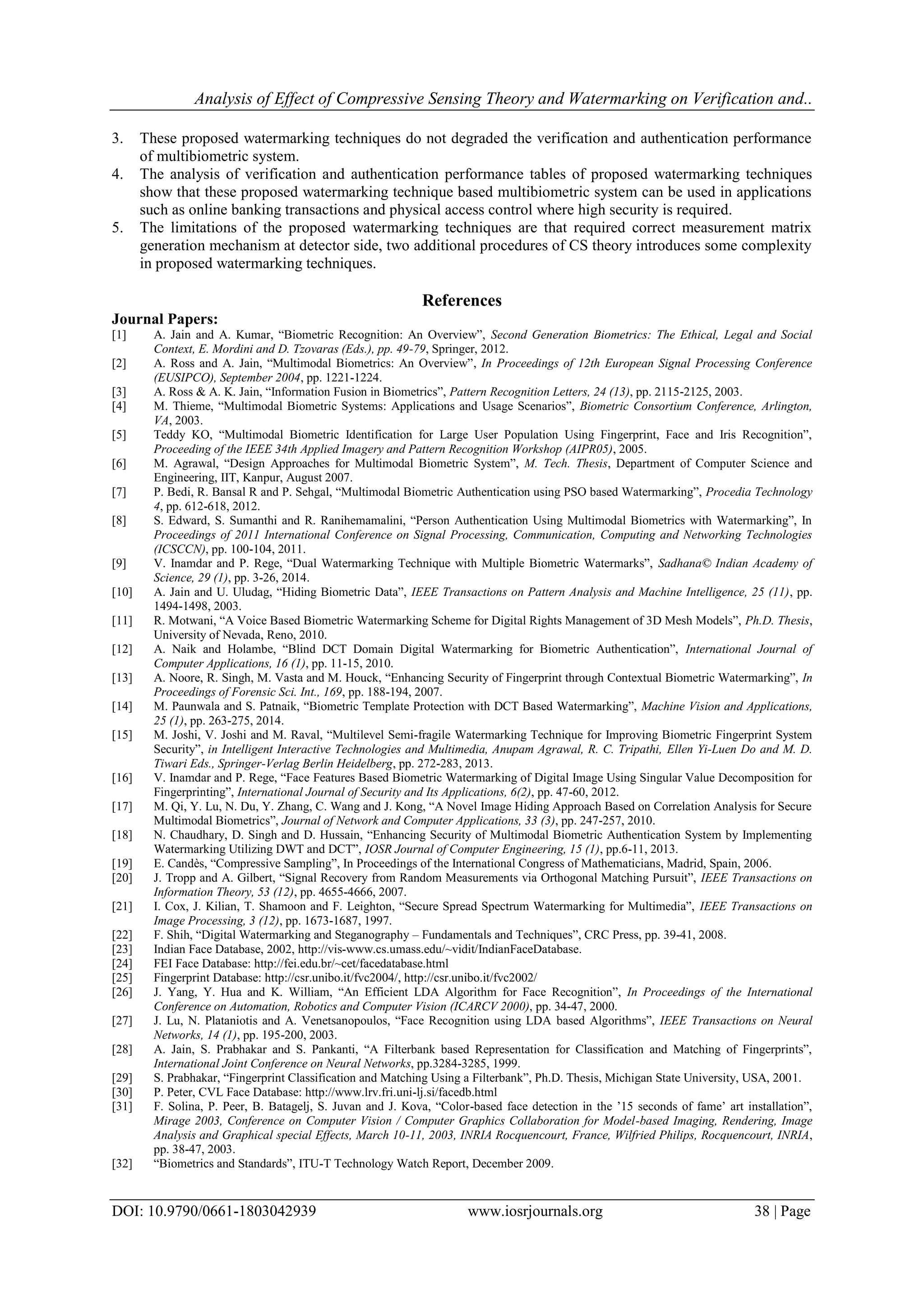 Analysis of Effect of Compressive Sensing Theory and Watermarking on Verification and..
DOI: 10.9790/0661-1803042939 www.iosrjournals.org 38 | Page
3. These proposed watermarking techniques do not degraded the verification and authentication performance
of multibiometric system.
4. The analysis of verification and authentication performance tables of proposed watermarking techniques
show that these proposed watermarking technique based multibiometric system can be used in applications
such as online banking transactions and physical access control where high security is required.
5. The limitations of the proposed watermarking techniques are that required correct measurement matrix
generation mechanism at detector side, two additional procedures of CS theory introduces some complexity
in proposed watermarking techniques.
References
Journal Papers:
[1] A. Jain and A. Kumar, “Biometric Recognition: An Overview”, Second Generation Biometrics: The Ethical, Legal and Social
Context, E. Mordini and D. Tzovaras (Eds.), pp. 49-79, Springer, 2012.
[2] A. Ross and A. Jain, “Multimodal Biometrics: An Overview”, In Proceedings of 12th European Signal Processing Conference
(EUSIPCO), September 2004, pp. 1221-1224.
[3] A. Ross & A. K. Jain, “Information Fusion in Biometrics”, Pattern Recognition Letters, 24 (13), pp. 2115-2125, 2003.
[4] M. Thieme, “Multimodal Biometric Systems: Applications and Usage Scenarios”, Biometric Consortium Conference, Arlington,
VA, 2003.
[5] Teddy KO, “Multimodal Biometric Identification for Large User Population Using Fingerprint, Face and Iris Recognition”,
Proceeding of the IEEE 34th Applied Imagery and Pattern Recognition Workshop (AIPR05), 2005.
[6] M. Agrawal, “Design Approaches for Multimodal Biometric System”, M. Tech. Thesis, Department of Computer Science and
Engineering, IIT, Kanpur, August 2007.
[7] P. Bedi, R. Bansal R and P. Sehgal, “Multimodal Biometric Authentication using PSO based Watermarking”, Procedia Technology
4, pp. 612-618, 2012.
[8] S. Edward, S. Sumanthi and R. Ranihemamalini, “Person Authentication Using Multimodal Biometrics with Watermarking”, In
Proceedings of 2011 International Conference on Signal Processing, Communication, Computing and Networking Technologies
(ICSCCN), pp. 100-104, 2011.
[9] V. Inamdar and P. Rege, “Dual Watermarking Technique with Multiple Biometric Watermarks”, Sadhana© Indian Academy of
Science, 29 (1), pp. 3-26, 2014.
[10] A. Jain and U. Uludag, “Hiding Biometric Data”, IEEE Transactions on Pattern Analysis and Machine Intelligence, 25 (11), pp.
1494-1498, 2003.
[11] R. Motwani, “A Voice Based Biometric Watermarking Scheme for Digital Rights Management of 3D Mesh Models”, Ph.D. Thesis,
University of Nevada, Reno, 2010.
[12] A. Naik and Holambe, “Blind DCT Domain Digital Watermarking for Biometric Authentication”, International Journal of
Computer Applications, 16 (1), pp. 11-15, 2010.
[13] A. Noore, R. Singh, M. Vasta and M. Houck, “Enhancing Security of Fingerprint through Contextual Biometric Watermarking”, In
Proceedings of Forensic Sci. Int., 169, pp. 188-194, 2007.
[14] M. Paunwala and S. Patnaik, “Biometric Template Protection with DCT Based Watermarking”, Machine Vision and Applications,
25 (1), pp. 263-275, 2014.
[15] M. Joshi, V. Joshi and M. Raval, “Multilevel Semi-fragile Watermarking Technique for Improving Biometric Fingerprint System
Security”, in Intelligent Interactive Technologies and Multimedia, Anupam Agrawal, R. C. Tripathi, Ellen Yi-Luen Do and M. D.
Tiwari Eds., Springer-Verlag Berlin Heidelberg, pp. 272-283, 2013.
[16] V. Inamdar and P. Rege, “Face Features Based Biometric Watermarking of Digital Image Using Singular Value Decomposition for
Fingerprinting”, International Journal of Security and Its Applications, 6(2), pp. 47-60, 2012.
[17] M. Qi, Y. Lu, N. Du, Y. Zhang, C. Wang and J. Kong, “A Novel Image Hiding Approach Based on Correlation Analysis for Secure
Multimodal Biometrics”, Journal of Network and Computer Applications, 33 (3), pp. 247-257, 2010.
[18] N. Chaudhary, D. Singh and D. Hussain, “Enhancing Security of Multimodal Biometric Authentication System by Implementing
Watermarking Utilizing DWT and DCT”, IOSR Journal of Computer Engineering, 15 (1), pp.6-11, 2013.
[19] E. Candès, “Compressive Sampling”, In Proceedings of the International Congress of Mathematicians, Madrid, Spain, 2006.
[20] J. Tropp and A. Gilbert, “Signal Recovery from Random Measurements via Orthogonal Matching Pursuit”, IEEE Transactions on
Information Theory, 53 (12), pp. 4655-4666, 2007.
[21] I. Cox, J. Kilian, T. Shamoon and F. Leighton, “Secure Spread Spectrum Watermarking for Multimedia”, IEEE Transactions on
Image Processing, 3 (12), pp. 1673-1687, 1997.
[22] F. Shih, “Digital Watermarking and Steganography – Fundamentals and Techniques”, CRC Press, pp. 39-41, 2008.
[23] Indian Face Database, 2002, http://vis-www.cs.umass.edu/~vidit/IndianFaceDatabase.
[24] FEI Face Database: http://fei.edu.br/~cet/facedatabase.html
[25] Fingerprint Database: http://csr.unibo.it/fvc2004/, http://csr.unibo.it/fvc2002/
[26] J. Yang, Y. Hua and K. William, “An Efficient LDA Algorithm for Face Recognition”, In Proceedings of the International
Conference on Automation, Robotics and Computer Vision (ICARCV 2000), pp. 34-47, 2000.
[27] J. Lu, N. Plataniotis and A. Venetsanopoulos, “Face Recognition using LDA based Algorithms”, IEEE Transactions on Neural
Networks, 14 (1), pp. 195-200, 2003.
[28] A. Jain, S. Prabhakar and S. Pankanti, “A Filterbank based Representation for Classification and Matching of Fingerprints”,
International Joint Conference on Neural Networks, pp.3284-3285, 1999.
[29] S. Prabhakar, “Fingerprint Classification and Matching Using a Filterbank”, Ph.D. Thesis, Michigan State University, USA, 2001.
[30] P. Peter, CVL Face Database: http://www.lrv.fri.uni-lj.si/facedb.html
[31] F. Solina, P. Peer, B. Batagelj, S. Juvan and J. Kova, “Color-based face detection in the ’15 seconds of fame’ art installation”,
Mirage 2003, Conference on Computer Vision / Computer Graphics Collaboration for Model-based Imaging, Rendering, Image
Analysis and Graphical special Effects, March 10-11, 2003, INRIA Rocquencourt, France, Wilfried Philips, Rocquencourt, INRIA,
pp. 38-47, 2003.
[32] “Biometrics and Standards”, ITU-T Technology Watch Report, December 2009.
 