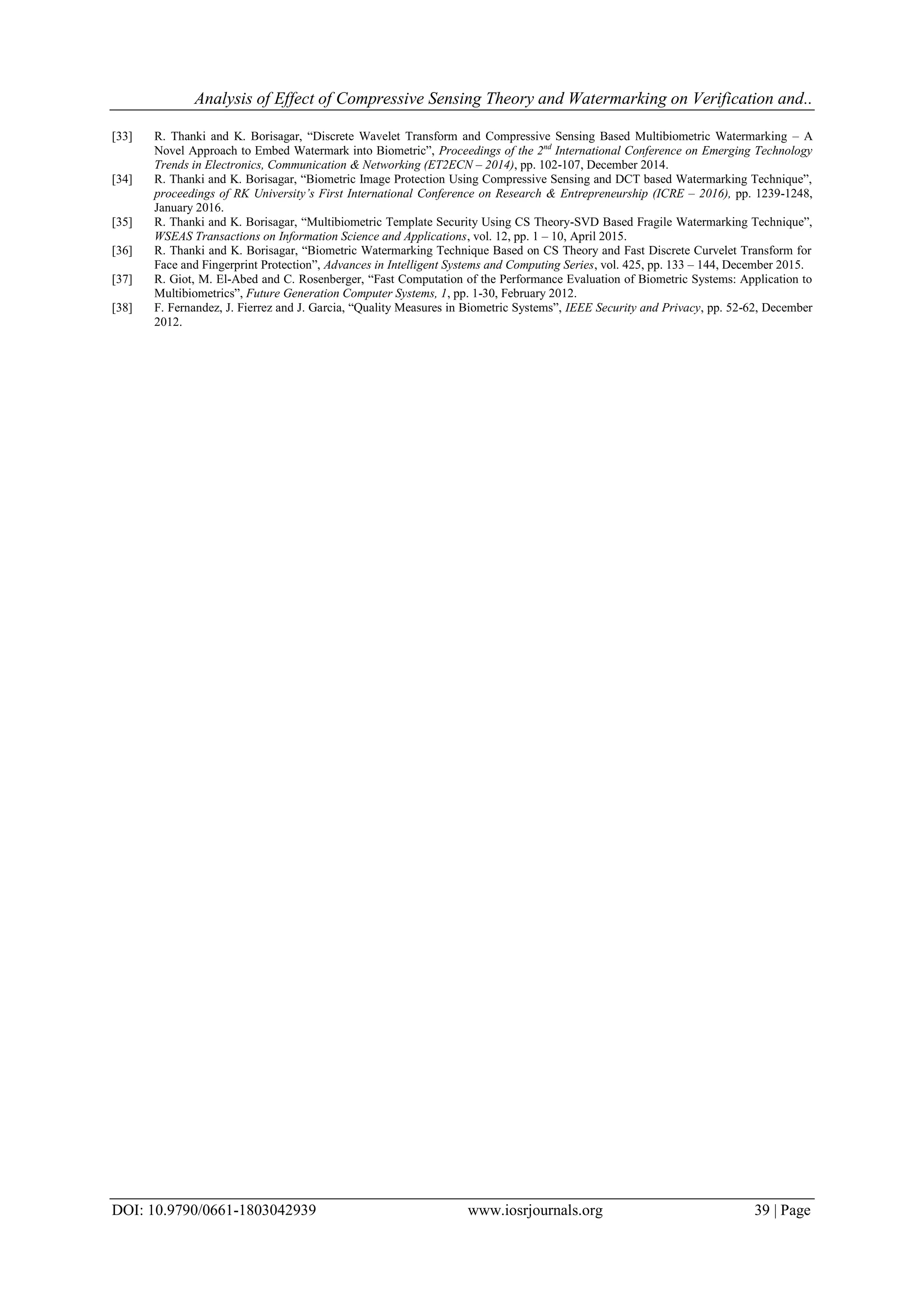 Analysis of Effect of Compressive Sensing Theory and Watermarking on Verification and..
DOI: 10.9790/0661-1803042939 www.iosrjournals.org 39 | Page
[33] R. Thanki and K. Borisagar, “Discrete Wavelet Transform and Compressive Sensing Based Multibiometric Watermarking – A
Novel Approach to Embed Watermark into Biometric”, Proceedings of the 2nd
International Conference on Emerging Technology
Trends in Electronics, Communication & Networking (ET2ECN – 2014), pp. 102-107, December 2014.
[34] R. Thanki and K. Borisagar, “Biometric Image Protection Using Compressive Sensing and DCT based Watermarking Technique”,
proceedings of RK University’s First International Conference on Research & Entrepreneurship (ICRE – 2016), pp. 1239-1248,
January 2016.
[35] R. Thanki and K. Borisagar, “Multibiometric Template Security Using CS Theory-SVD Based Fragile Watermarking Technique”,
WSEAS Transactions on Information Science and Applications, vol. 12, pp. 1 – 10, April 2015.
[36] R. Thanki and K. Borisagar, “Biometric Watermarking Technique Based on CS Theory and Fast Discrete Curvelet Transform for
Face and Fingerprint Protection”, Advances in Intelligent Systems and Computing Series, vol. 425, pp. 133 – 144, December 2015.
[37] R. Giot, M. El-Abed and C. Rosenberger, “Fast Computation of the Performance Evaluation of Biometric Systems: Application to
Multibiometrics”, Future Generation Computer Systems, 1, pp. 1-30, February 2012.
[38] F. Fernandez, J. Fierrez and J. Garcia, “Quality Measures in Biometric Systems”, IEEE Security and Privacy, pp. 52-62, December
2012.
 