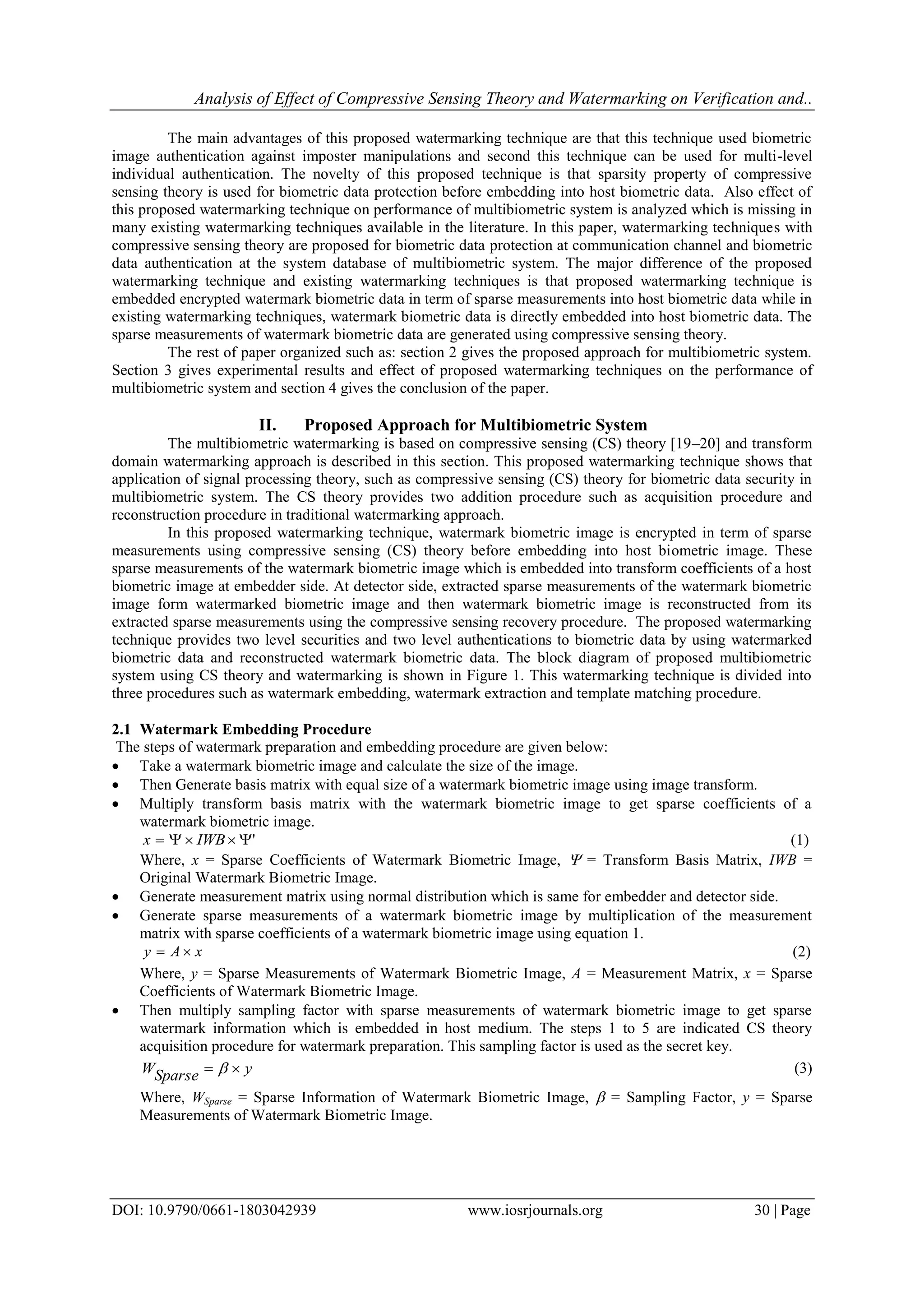 Analysis of Effect of Compressive Sensing Theory and Watermarking on Verification and..
DOI: 10.9790/0661-1803042939 www.iosrjournals.org 30 | Page
The main advantages of this proposed watermarking technique are that this technique used biometric
image authentication against imposter manipulations and second this technique can be used for multi-level
individual authentication. The novelty of this proposed technique is that sparsity property of compressive
sensing theory is used for biometric data protection before embedding into host biometric data. Also effect of
this proposed watermarking technique on performance of multibiometric system is analyzed which is missing in
many existing watermarking techniques available in the literature. In this paper, watermarking techniques with
compressive sensing theory are proposed for biometric data protection at communication channel and biometric
data authentication at the system database of multibiometric system. The major difference of the proposed
watermarking technique and existing watermarking techniques is that proposed watermarking technique is
embedded encrypted watermark biometric data in term of sparse measurements into host biometric data while in
existing watermarking techniques, watermark biometric data is directly embedded into host biometric data. The
sparse measurements of watermark biometric data are generated using compressive sensing theory.
The rest of paper organized such as: section 2 gives the proposed approach for multibiometric system.
Section 3 gives experimental results and effect of proposed watermarking techniques on the performance of
multibiometric system and section 4 gives the conclusion of the paper.
II. Proposed Approach for Multibiometric System
The multibiometric watermarking is based on compressive sensing (CS) theory [19–20] and transform
domain watermarking approach is described in this section. This proposed watermarking technique shows that
application of signal processing theory, such as compressive sensing (CS) theory for biometric data security in
multibiometric system. The CS theory provides two addition procedure such as acquisition procedure and
reconstruction procedure in traditional watermarking approach.
In this proposed watermarking technique, watermark biometric image is encrypted in term of sparse
measurements using compressive sensing (CS) theory before embedding into host biometric image. These
sparse measurements of the watermark biometric image which is embedded into transform coefficients of a host
biometric image at embedder side. At detector side, extracted sparse measurements of the watermark biometric
image form watermarked biometric image and then watermark biometric image is reconstructed from its
extracted sparse measurements using the compressive sensing recovery procedure. The proposed watermarking
technique provides two level securities and two level authentications to biometric data by using watermarked
biometric data and reconstructed watermark biometric data. The block diagram of proposed multibiometric
system using CS theory and watermarking is shown in Figure 1. This watermarking technique is divided into
three procedures such as watermark embedding, watermark extraction and template matching procedure.
2.1 Watermark Embedding Procedure
The steps of watermark preparation and embedding procedure are given below:
 Take a watermark biometric image and calculate the size of the image.
 Then Generate basis matrix with equal size of a watermark biometric image using image transform.
 Multiply transform basis matrix with the watermark biometric image to get sparse coefficients of a
watermark biometric image.
' IWBx (1)
Where, x = Sparse Coefficients of Watermark Biometric Image,  = Transform Basis Matrix, IWB =
Original Watermark Biometric Image.
 Generate measurement matrix using normal distribution which is same for embedder and detector side.
 Generate sparse measurements of a watermark biometric image by multiplication of the measurement
matrix with sparse coefficients of a watermark biometric image using equation 1.
xAy  (2)
Where, y = Sparse Measurements of Watermark Biometric Image, A = Measurement Matrix, x = Sparse
Coefficients of Watermark Biometric Image.
 Then multiply sampling factor with sparse measurements of watermark biometric image to get sparse
watermark information which is embedded in host medium. The steps 1 to 5 are indicated CS theory
acquisition procedure for watermark preparation. This sampling factor is used as the secret key.
ySparseW   (3)
Where, WSparse = Sparse Information of Watermark Biometric Image,  = Sampling Factor, y = Sparse
Measurements of Watermark Biometric Image.
 
