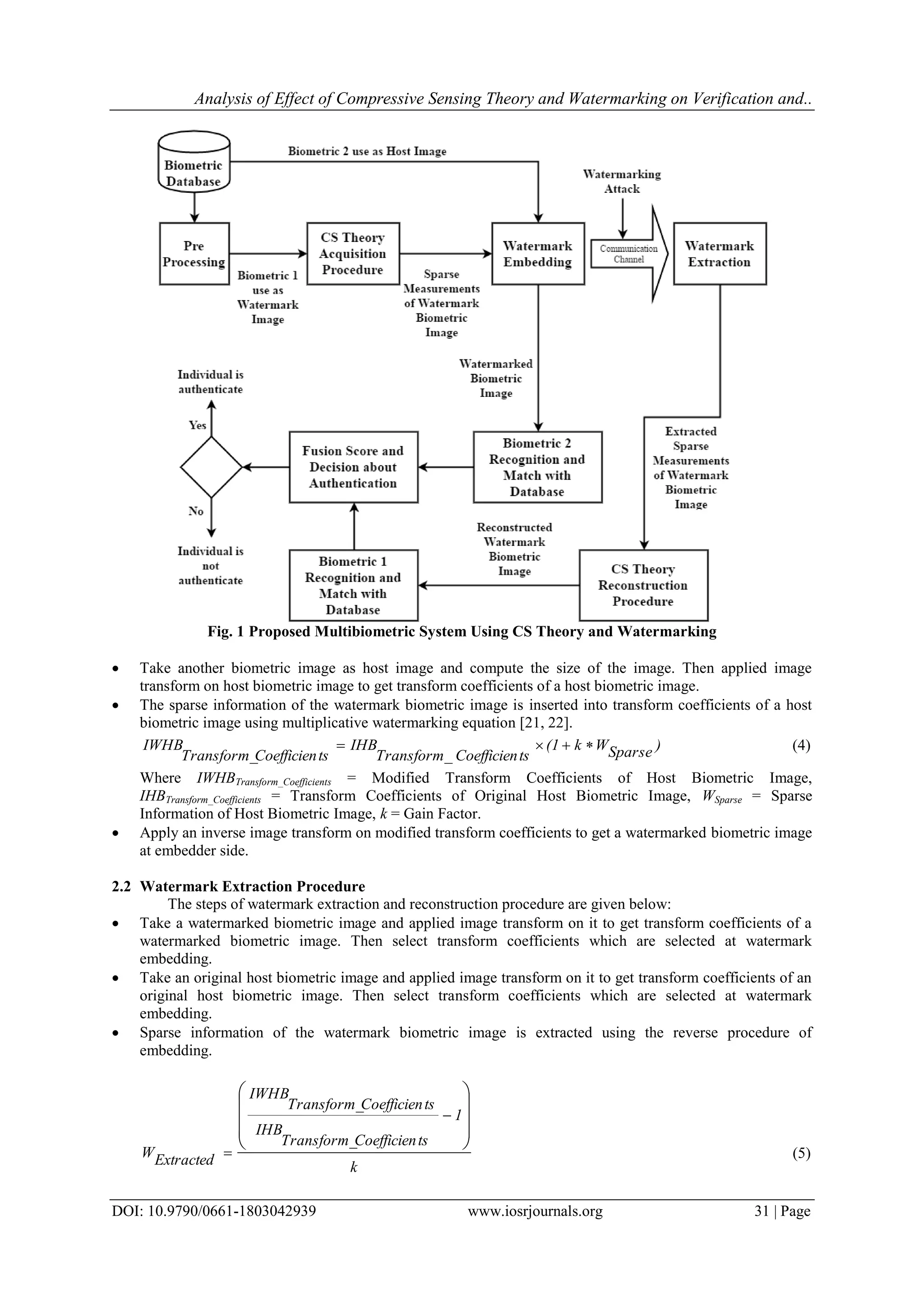 Analysis of Effect of Compressive Sensing Theory and Watermarking on Verification and..
DOI: 10.9790/0661-1803042939 www.iosrjournals.org 31 | Page
Fig. 1 Proposed Multibiometric System Using CS Theory and Watermarking
 Take another biometric image as host image and compute the size of the image. Then applied image
transform on host biometric image to get transform coefficients of a host biometric image.
 The sparse information of the watermark biometric image is inserted into transform coefficients of a host
biometric image using multiplicative watermarking equation [21, 22].
)SparseWk(1
tsCoefficienTransform
IHB
tsCoefficienTransform_
IWHB 
_
(4)
Where IWHBTransform_Coefficients = Modified Transform Coefficients of Host Biometric Image,
IHBTransform_Coefficients = Transform Coefficients of Original Host Biometric Image, WSparse = Sparse
Information of Host Biometric Image, k = Gain Factor.
 Apply an inverse image transform on modified transform coefficients to get a watermarked biometric image
at embedder side.
2.2 Watermark Extraction Procedure
The steps of watermark extraction and reconstruction procedure are given below:
 Take a watermarked biometric image and applied image transform on it to get transform coefficients of a
watermarked biometric image. Then select transform coefficients which are selected at watermark
embedding.
 Take an original host biometric image and applied image transform on it to get transform coefficients of an
original host biometric image. Then select transform coefficients which are selected at watermark
embedding.
 Sparse information of the watermark biometric image is extracted using the reverse procedure of
embedding.
k
1
tsCoefficienTransform_
IHB
tsCoefficienTransform_
IWHB
ExtractedW









 (5)
 