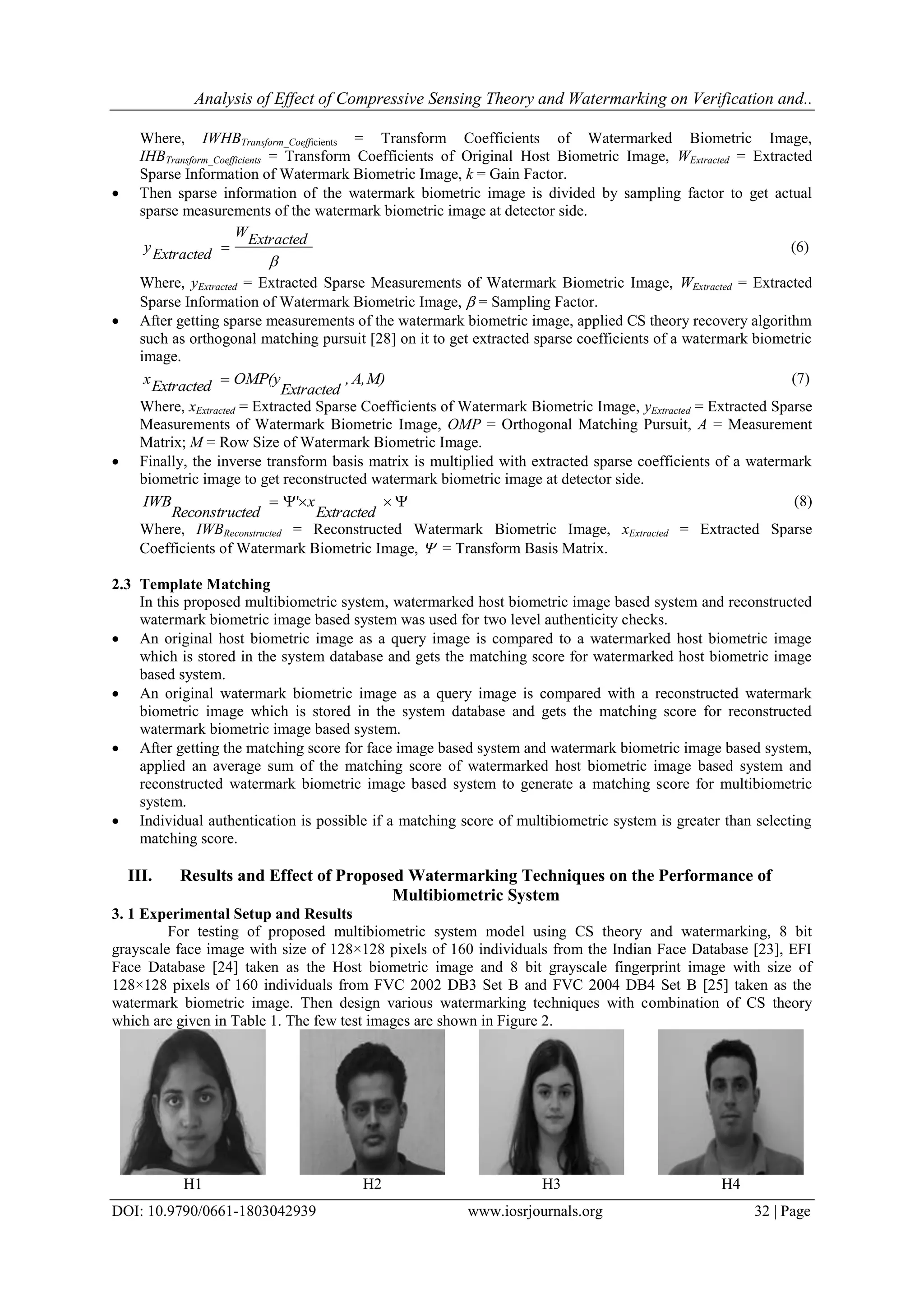 Analysis of Effect of Compressive Sensing Theory and Watermarking on Verification and..
DOI: 10.9790/0661-1803042939 www.iosrjournals.org 32 | Page
Where, IWHBTransform_Coefficients = Transform Coefficients of Watermarked Biometric Image,
IHBTransform_Coefficients = Transform Coefficients of Original Host Biometric Image, WExtracted = Extracted
Sparse Information of Watermark Biometric Image, k = Gain Factor.
 Then sparse information of the watermark biometric image is divided by sampling factor to get actual
sparse measurements of the watermark biometric image at detector side.

ExtractedW
Extractedy  (6)
Where, yExtracted = Extracted Sparse Measurements of Watermark Biometric Image, WExtracted = Extracted
Sparse Information of Watermark Biometric Image,  = Sampling Factor.
 After getting sparse measurements of the watermark biometric image, applied CS theory recovery algorithm
such as orthogonal matching pursuit [28] on it to get extracted sparse coefficients of a watermark biometric
image.
M)A,,
Extracted
OMP(yExtractedx  (7)
Where, xExtracted = Extracted Sparse Coefficients of Watermark Biometric Image, yExtracted = Extracted Sparse
Measurements of Watermark Biometric Image, OMP = Orthogonal Matching Pursuit, A = Measurement
Matrix; M = Row Size of Watermark Biometric Image.
 Finally, the inverse transform basis matrix is multiplied with extracted sparse coefficients of a watermark
biometric image to get reconstructed watermark biometric image at detector side.

Extracted
x
tedReconstruc
IWB ' (8)
Where, IWBReconstructed = Reconstructed Watermark Biometric Image, xExtracted = Extracted Sparse
Coefficients of Watermark Biometric Image,  = Transform Basis Matrix.
2.3 Template Matching
In this proposed multibiometric system, watermarked host biometric image based system and reconstructed
watermark biometric image based system was used for two level authenticity checks.
 An original host biometric image as a query image is compared to a watermarked host biometric image
which is stored in the system database and gets the matching score for watermarked host biometric image
based system.
 An original watermark biometric image as a query image is compared with a reconstructed watermark
biometric image which is stored in the system database and gets the matching score for reconstructed
watermark biometric image based system.
 After getting the matching score for face image based system and watermark biometric image based system,
applied an average sum of the matching score of watermarked host biometric image based system and
reconstructed watermark biometric image based system to generate a matching score for multibiometric
system.
 Individual authentication is possible if a matching score of multibiometric system is greater than selecting
matching score.
III. Results and Effect of Proposed Watermarking Techniques on the Performance of
Multibiometric System
3. 1 Experimental Setup and Results
For testing of proposed multibiometric system model using CS theory and watermarking, 8 bit
grayscale face image with size of 128×128 pixels of 160 individuals from the Indian Face Database [23], EFI
Face Database [24] taken as the Host biometric image and 8 bit grayscale fingerprint image with size of
128×128 pixels of 160 individuals from FVC 2002 DB3 Set B and FVC 2004 DB4 Set B [25] taken as the
watermark biometric image. Then design various watermarking techniques with combination of CS theory
which are given in Table 1. The few test images are shown in Figure 2.
H1 H2 H3 H4
 