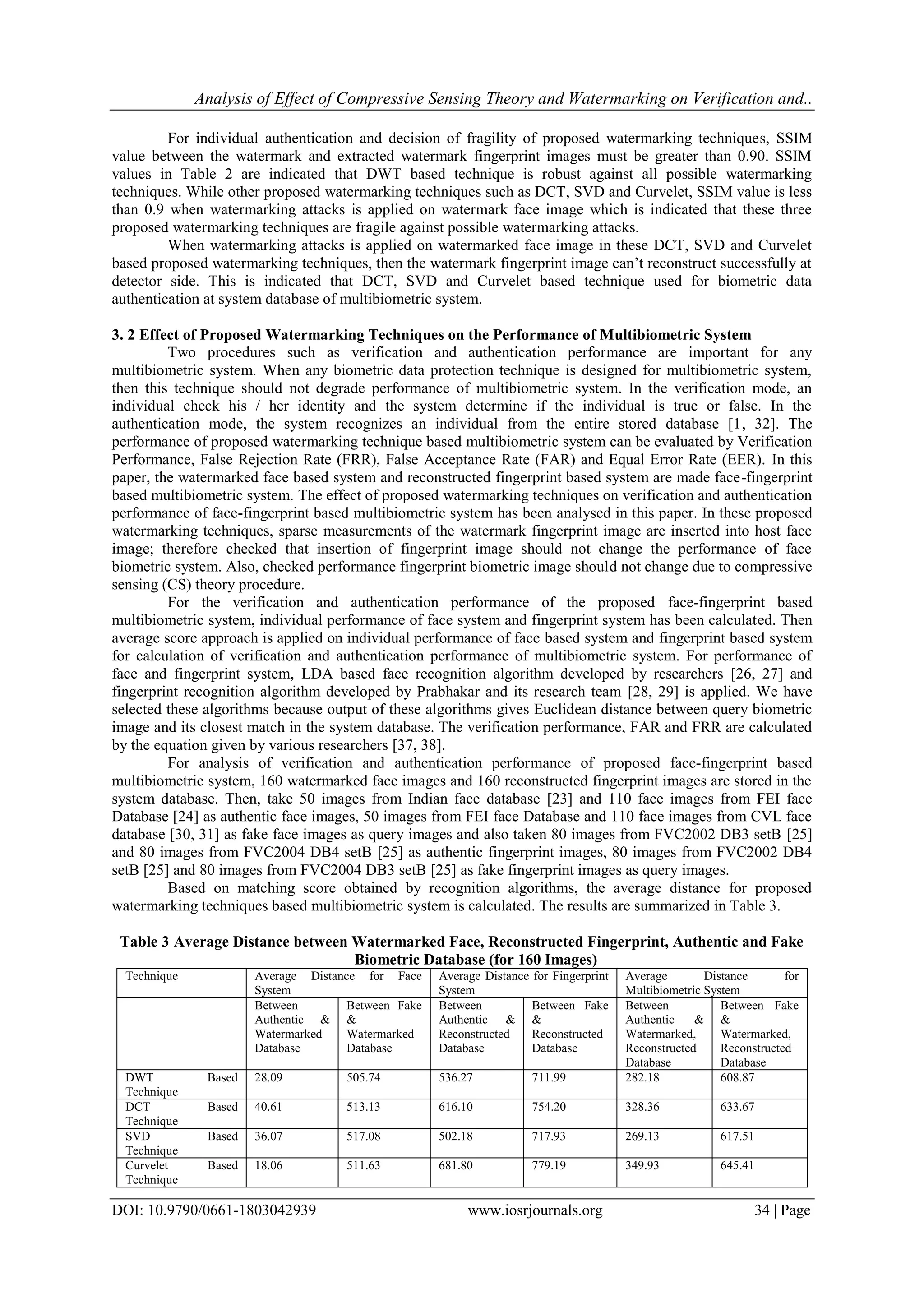 Analysis of Effect of Compressive Sensing Theory and Watermarking on Verification and..
DOI: 10.9790/0661-1803042939 www.iosrjournals.org 34 | Page
For individual authentication and decision of fragility of proposed watermarking techniques, SSIM
value between the watermark and extracted watermark fingerprint images must be greater than 0.90. SSIM
values in Table 2 are indicated that DWT based technique is robust against all possible watermarking
techniques. While other proposed watermarking techniques such as DCT, SVD and Curvelet, SSIM value is less
than 0.9 when watermarking attacks is applied on watermark face image which is indicated that these three
proposed watermarking techniques are fragile against possible watermarking attacks.
When watermarking attacks is applied on watermarked face image in these DCT, SVD and Curvelet
based proposed watermarking techniques, then the watermark fingerprint image can’t reconstruct successfully at
detector side. This is indicated that DCT, SVD and Curvelet based technique used for biometric data
authentication at system database of multibiometric system.
3. 2 Effect of Proposed Watermarking Techniques on the Performance of Multibiometric System
Two procedures such as verification and authentication performance are important for any
multibiometric system. When any biometric data protection technique is designed for multibiometric system,
then this technique should not degrade performance of multibiometric system. In the verification mode, an
individual check his / her identity and the system determine if the individual is true or false. In the
authentication mode, the system recognizes an individual from the entire stored database [1, 32]. The
performance of proposed watermarking technique based multibiometric system can be evaluated by Verification
Performance, False Rejection Rate (FRR), False Acceptance Rate (FAR) and Equal Error Rate (EER). In this
paper, the watermarked face based system and reconstructed fingerprint based system are made face-fingerprint
based multibiometric system. The effect of proposed watermarking techniques on verification and authentication
performance of face-fingerprint based multibiometric system has been analysed in this paper. In these proposed
watermarking techniques, sparse measurements of the watermark fingerprint image are inserted into host face
image; therefore checked that insertion of fingerprint image should not change the performance of face
biometric system. Also, checked performance fingerprint biometric image should not change due to compressive
sensing (CS) theory procedure.
For the verification and authentication performance of the proposed face-fingerprint based
multibiometric system, individual performance of face system and fingerprint system has been calculated. Then
average score approach is applied on individual performance of face based system and fingerprint based system
for calculation of verification and authentication performance of multibiometric system. For performance of
face and fingerprint system, LDA based face recognition algorithm developed by researchers [26, 27] and
fingerprint recognition algorithm developed by Prabhakar and its research team [28, 29] is applied. We have
selected these algorithms because output of these algorithms gives Euclidean distance between query biometric
image and its closest match in the system database. The verification performance, FAR and FRR are calculated
by the equation given by various researchers [37, 38].
For analysis of verification and authentication performance of proposed face-fingerprint based
multibiometric system, 160 watermarked face images and 160 reconstructed fingerprint images are stored in the
system database. Then, take 50 images from Indian face database [23] and 110 face images from FEI face
Database [24] as authentic face images, 50 images from FEI face Database and 110 face images from CVL face
database [30, 31] as fake face images as query images and also taken 80 images from FVC2002 DB3 setB [25]
and 80 images from FVC2004 DB4 setB [25] as authentic fingerprint images, 80 images from FVC2002 DB4
setB [25] and 80 images from FVC2004 DB3 setB [25] as fake fingerprint images as query images.
Based on matching score obtained by recognition algorithms, the average distance for proposed
watermarking techniques based multibiometric system is calculated. The results are summarized in Table 3.
Table 3 Average Distance between Watermarked Face, Reconstructed Fingerprint, Authentic and Fake
Biometric Database (for 160 Images)
Technique Average Distance for Face
System
Average Distance for Fingerprint
System
Average Distance for
Multibiometric System
Between
Authentic &
Watermarked
Database
Between Fake
&
Watermarked
Database
Between
Authentic &
Reconstructed
Database
Between Fake
&
Reconstructed
Database
Between
Authentic &
Watermarked,
Reconstructed
Database
Between Fake
&
Watermarked,
Reconstructed
Database
DWT Based
Technique
28.09 505.74 536.27 711.99 282.18 608.87
DCT Based
Technique
40.61 513.13 616.10 754.20 328.36 633.67
SVD Based
Technique
36.07 517.08 502.18 717.93 269.13 617.51
Curvelet Based
Technique
18.06 511.63 681.80 779.19 349.93 645.41
 