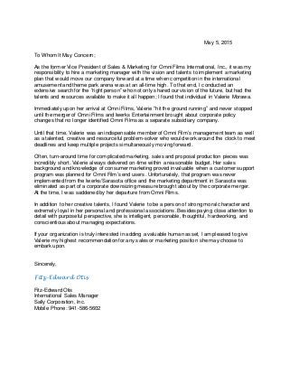 May 5, 2015
To Whom It May Concern;
As the former Vice President of Sales & Marketing for Omni Films International, Inc., it was my
responsibility to hire a marketing manager with the vision and talents to implement a marketing
plan that would move our company forward at a time when competition in the international
amusement and theme park arena was at an all-time high. To that end, I conducted an
extensive search for the “right person” who not only shared our vision of the future, but had the
talents and resources available to make it all happen; I found that individual in Valerie Morawa.
Immediately upon her arrival at Omni Films, Valerie “hit the ground running” and never stopped
until the merger of Omni Films and Iwerks Entertainment brought about corporate policy
changes that no longer identified Omni Films as a separate subsidiary company.
Until that time, Valerie was an indispensable member of Omni Film’s management team as well
as a talented, creative and resourceful problem-solver who would work around the clock to meet
deadlines and keep multiple projects simultaneously moving forward.
Often, turn-around time for complicated marketing, sales and proposal production pieces was
incredibly short. Valerie always delivered on-time within a reasonable budget. Her sales
background and knowledge of consumer marketing proved invaluable when a customer support
program was planned for Omni Film’s end users. Unfortunately, that program was never
implemented from the Iwerks/Sarasota office and the marketing department in Sarasota was
eliminated as part of a corporate downsizing measure brought about by the corporate merger.
At the time, I was saddened by her departure from Omni Films.
In addition to her creative talents, I found Valerie to be a person of strong moral character and
extremely loyal in her personal and professional associations. Besides paying close attention to
detail with purposeful perspective, she is intelligent, personable, thoughtful, hardworking, and
conscientious about managing expectations.
If your organization is truly interested in adding a valuable human asset, I am pleased to give
Valerie my highest recommendation for any sales or marketing position she may choose to
embark upon.
Sincerely,
Fitz-Edward Otis
Fitz-Edward Otis
International Sales Manager
Sally Corporation, Inc.
Mobile Phone: 941-586-5602
 