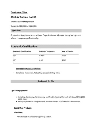 Curriculum Vitae
SOURAV RANJAN NANDA
Email Id: souravn190@gmail.com
Contact No: 9040155694, 9515343525
Objective:
To obtain a long-termcareer with an Organization which has a strong back ground
whereI can grow professionally.
Academic Qualification:
Academic Qualification Institute/ University Year of Passing
12th C.H.S.C 2009
10th H.S.C 2007
PROFESSIONAL QUALIFICATION:
 Completed Hardware & Networking course in Jetking BBSR.
Technical Profile
Operating Systems
 Installing, Configuring, Administering and Troubleshooting Microsoft Windows 98/XP/2003,
2007, 2008.
 Managing and Maintaining Microsoft Windows Server 2003/2008/2012 Environment.
BackOffice Products
Windows:
 Unattended Installation of Operating System.
 