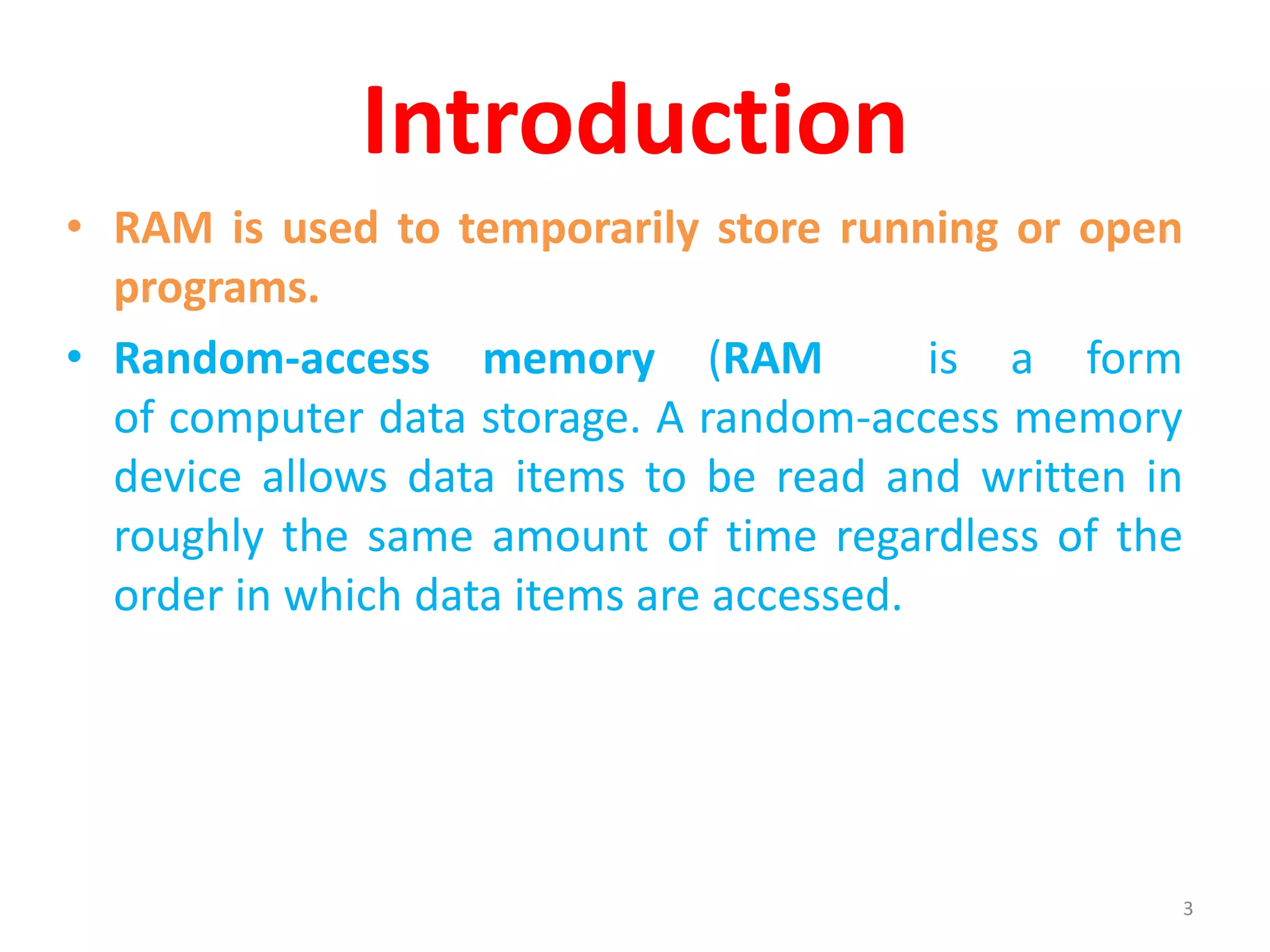Introduction
• RAM is used to temporarily store running or open
programs.
• Random-access memory (RAM is a form
of computer data storage. A random-access memory
device allows data items to be read and written in
roughly the same amount of time regardless of the
order in which data items are accessed.
3
 
