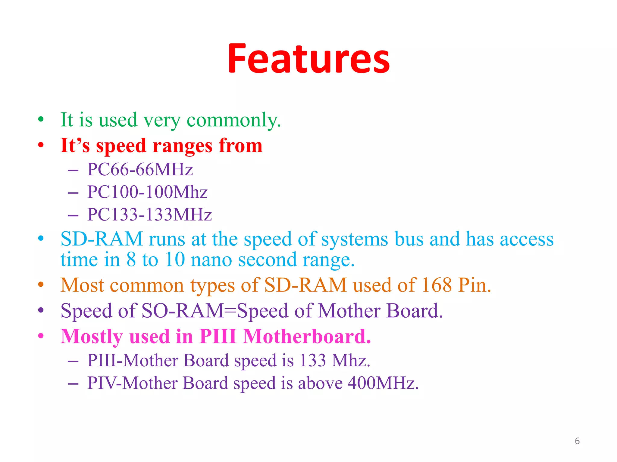 Features
• It is used very commonly.
• It’s speed ranges from
– PC66-66MHz
– PC100-100Mhz
– PC133-133MHz
• SD-RAM runs at the speed of systems bus and has access
time in 8 to 10 nano second range.
• Most common types of SD-RAM used of 168 Pin.
• Speed of SO-RAM=Speed of Mother Board.
• Mostly used in PIII Motherboard.
– PIII-Mother Board speed is 133 Mhz.
– PIV-Mother Board speed is above 400MHz.
6
 