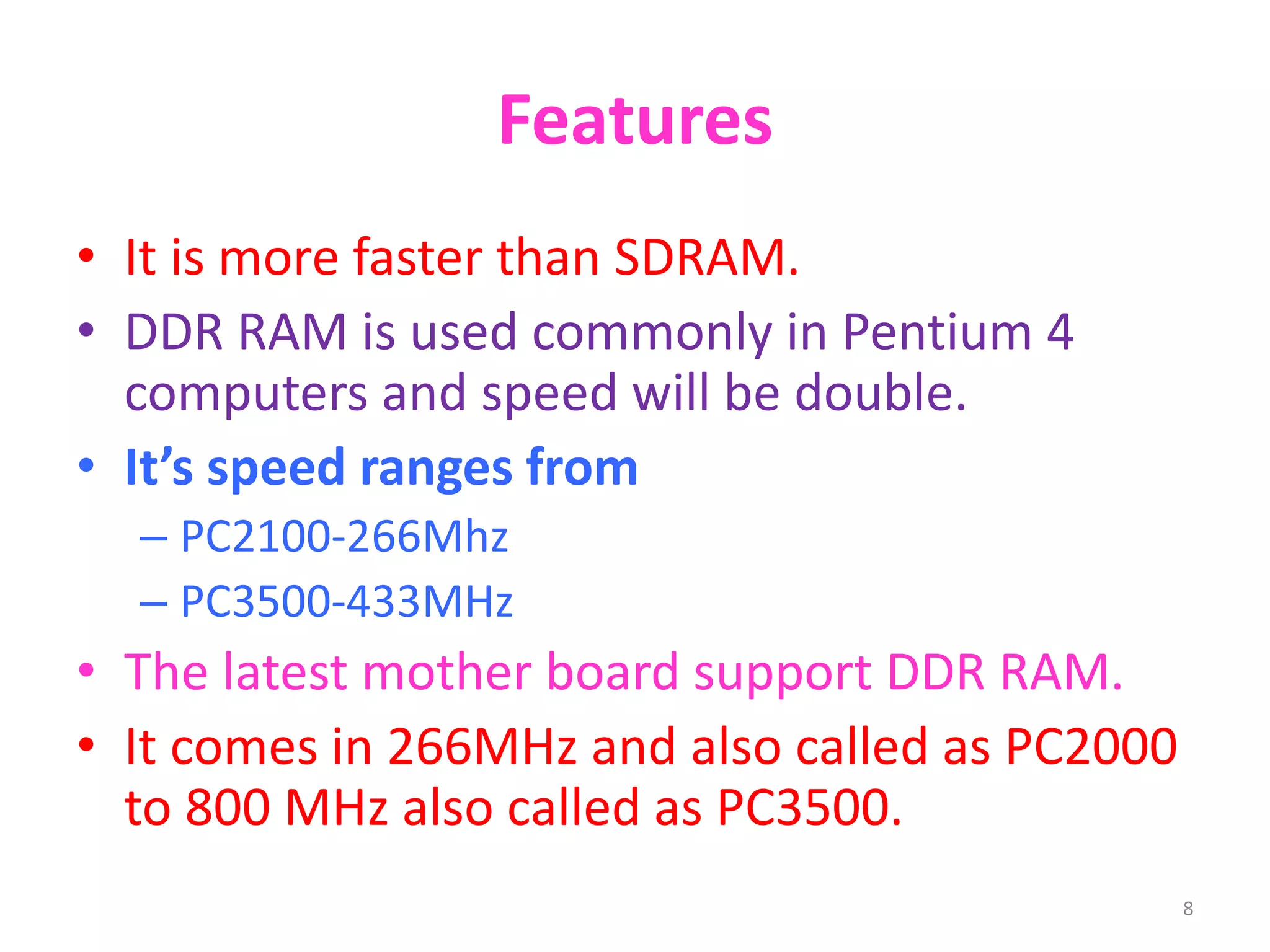 Features
• It is more faster than SDRAM.
• DDR RAM is used commonly in Pentium 4
computers and speed will be double.
• It’s speed ranges from
– PC2100-266Mhz
– PC3500-433MHz
• The latest mother board support DDR RAM.
• It comes in 266MHz and also called as PC2000
to 800 MHz also called as PC3500.
8
 