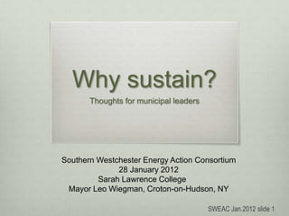 Why sustain?
Thoughts for municipal leaders
Southern Westchester Energy Action Consortium
28 January 2012
Sarah Lawrence College
Mayor Leo Wiegman, Croton-on-Hudson, NY
SWEAC Jan.2012 slide 1
 