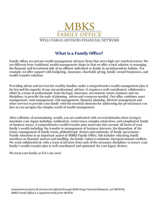 What is a Family Office?
Family offices are private wealth management advisory firms that serve high-net-worth investors. We
are different from traditional wealth management shops in that we offer a total solution to managing
the financial and investment side of an affluent individual or family in an independent fashion. For
example, we offer support with budgeting, insurance, charitable giving, family-owned businesses, and
wealth transfer solutions.
Providing advice and services for wealthy families under a comprehensive wealth management plan is
far beyond the capacity of any one professional advisor. It requires a well-coordinated, collaborative
effort by a team of professionals from the legal, insurance, investment, estate, business and tax
disciplines to provide the scale of planning, advice and resources needed. Our office combines asset
management, cash management, risk management, financial planning, lifestyle management and
other services to provide your family with the essential elements for addressing the pivotal issues you
face as you navigate the complex world of wealth management.
After a lifetime of accumulating wealth, you are confronted with several obstacles when trying to
maximize your legacy including confiscatory estate taxes, complex estate laws, and complicated family
or business issues. A comprehensive wealth transfer plan must take into account all facets of your
family’s wealth including the transfer or management of business interests, the disposition of the
estate, management of family trusts, philanthropic desires and continuity of family governance.
Family education is an important aspect of MBKS Family Office; this includes educating family
members on financial matters and instilling the family values to minimize intergenerational conflicts.
We work collaboratively with a team of advisors from each of the necessary disciplines to ensure your
family’s wealth transfer plan is well-coordinated and optimized for your legacy desires.
We treat your family as if it’s our own!
Investment products & services are offered through Wells Fargo Financial Network, LLC (WFAFN).
MBKS Family Office is a separate entity from WFAFN.
 