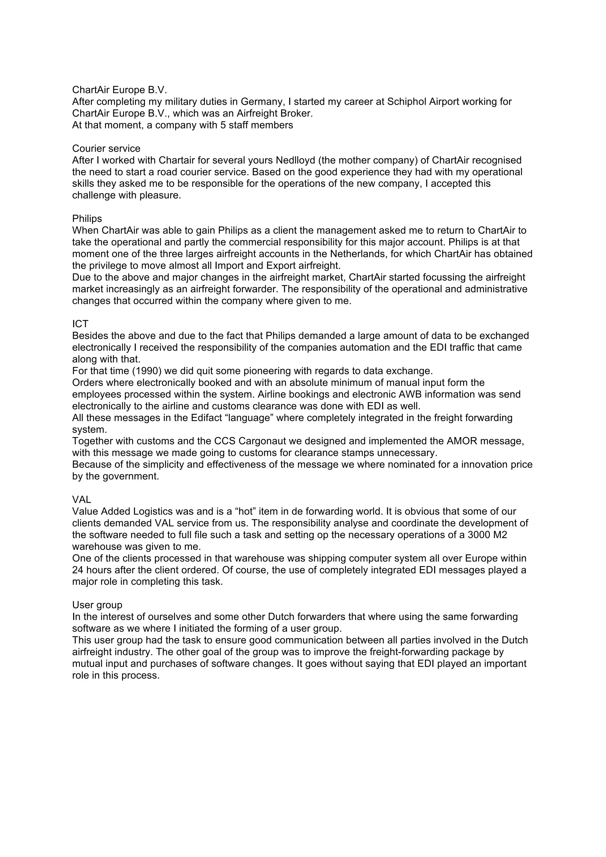 ChartAir Europe B.V.
After completing my military duties in Germany, I started my career at Schiphol Airport working for
ChartAir Europe B.V., which was an Airfreight Broker.
At that moment, a company with 5 staff members
Courier service
After I worked with Chartair for several yours Nedlloyd (the mother company) of ChartAir recognised
the need to start a road courier service. Based on the good experience they had with my operational
skills they asked me to be responsible for the operations of the new company, I accepted this
challenge with pleasure.
Philips
When ChartAir was able to gain Philips as a client the management asked me to return to ChartAir to
take the operational and partly the commercial responsibility for this major account. Philips is at that
moment one of the three larges airfreight accounts in the Netherlands, for which ChartAir has obtained
the privilege to move almost all Import and Export airfreight.
Due to the above and major changes in the airfreight market, ChartAir started focussing the airfreight
market increasingly as an airfreight forwarder. The responsibility of the operational and administrative
changes that occurred within the company where given to me.
ICT
Besides the above and due to the fact that Philips demanded a large amount of data to be exchanged
electronically I received the responsibility of the companies automation and the EDI traffic that came
along with that.
For that time (1990) we did quit some pioneering with regards to data exchange.
Orders where electronically booked and with an absolute minimum of manual input form the
employees processed within the system. Airline bookings and electronic AWB information was send
electronically to the airline and customs clearance was done with EDI as well.
All these messages in the Edifact “language” where completely integrated in the freight forwarding
system.
Together with customs and the CCS Cargonaut we designed and implemented the AMOR message,
with this message we made going to customs for clearance stamps unnecessary.
Because of the simplicity and effectiveness of the message we where nominated for a innovation price
by the government.
VAL
Value Added Logistics was and is a “hot” item in de forwarding world. It is obvious that some of our
clients demanded VAL service from us. The responsibility analyse and coordinate the development of
the software needed to full file such a task and setting op the necessary operations of a 3000 M2
warehouse was given to me.
One of the clients processed in that warehouse was shipping computer system all over Europe within
24 hours after the client ordered. Of course, the use of completely integrated EDI messages played a
major role in completing this task.
User group
In the interest of ourselves and some other Dutch forwarders that where using the same forwarding
software as we where I initiated the forming of a user group.
This user group had the task to ensure good communication between all parties involved in the Dutch
airfreight industry. The other goal of the group was to improve the freight-forwarding package by
mutual input and purchases of software changes. It goes without saying that EDI played an important
role in this process.
 