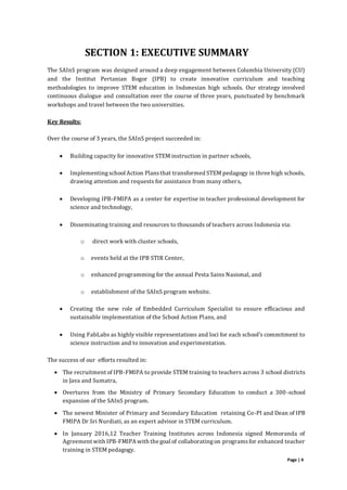 Page | 4
SECTION 1: EXECUTIVE SUMMARY
The SAInS program was designed around a deep engagement between Columbia University (CU)
and the Institut Pertanian Bogor (IPB) to create innovative curriculum and teaching
methodologies to improve STEM education in Indonesian high schools. Our strategy involved
continuous dialogue and consultation over the course of three years, punctuated by benchmark
workshops and travel between the two universities.
Key Results:
Over the course of 3 years, the SAInS project succeeded in:
 Building capacity for innovative STEM instruction in partner schools,
 Implementingschool Action Plansthat transformed STEM pedagogy in three high schools,
drawing attention and requests for assistance from many others,
 Developing IPB-FMIPA as a center for expertise in teacher professional development for
science and technology,
 Disseminating training and resources to thousands of teachers across Indonesia via:
o direct work with cluster schools,
o events held at the IPB STIR Center,
o enhanced programming for the annual Pesta Sains Nasional, and
o establishment of the SAInS program website.
 Creating the new role of Embedded Curriculum Specialist to ensure efficacious and
sustainable implementation of the School Action Plans, and
 Using FabLabs as highly visible representations and loci for each school’s commitment to
science instruction and to innovation and experimentation.
The success of our efforts resulted in:
 The recruitment of IPB-FMIPA to provide STEM training to teachers across 3 school districts
in Java and Sumatra,
 Overtures from the Ministry of Primary Secondary Education to conduct a 300-school
expansion of the SAInS program.
 The newest Minister of Primary and Secondary Education retaining Co-PI and Dean of IPB
FMIPA Dr Sri Nurdiati, as an expert advisor in STEM curriculum.
 In January 2016,12 Teacher Training Institutes across Indonesia signed Memoranda of
Agreement with IPB-FMIPA with the goal of collaboratingon programsfor enhanced teacher
training in STEM pedagogy.
 
