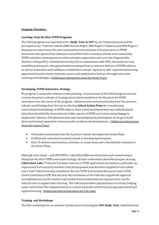 Page | 5
Program Narrative:
Learning from the Best STEM Programs
The SAInSprogram was launched with a Study Tour to NYC by our Indonesian team and the
principalsof our 3 partner schools (SMA Kornita Bogor, SMA Negeri 13 Jakarta, and SMA Negeri 1
Kepanjen in eastern Java) for joint examination and evaluation of best practices in STEM
instruction. Our guestsfrom Indonesia visited New York secondaryschools with noteworthy
STEM initiatives,showingsuccess with innovative approachesand curricula. Organized by
Teachers College (TC), Columbia University(CU) in consultation with CEES, the studytour was
lauded by participants, whogained understandingof how to improve deliveryof STEM subjects,
as well as motivation and confidence to build their schools’ capacity to offer experiential learning
opportunitiesand to better motivate science and mathematicslearnersthrough innovative
teachingmethodologies.[Additional information about the StudyTour]
Developing STEM Instruction Strategy
No program is successful without careful planning. A cornerstone of the SAInSprogram was the
creation bypartner schools of strategicplanswhich would form the blueprint for STEM
innovation over the course of the program. Administratorsand senior faculty from the partners
schools used findings from the tour to develop School Action Plans for transforming
instructional methodology in STEM subjects. Each school developed their own individualized
plansthat identified the best and most viable aspectsof STEM curriculum and pedagogyto
implement. Likewise, IPB administratorsand consultingfacultydeveloped a strategyto build
their institutional capacityfor science teacher professional development. [Additional information
about the Action Plans]
 18 teachersand faculty from the 3 partner schools developed the Action Plans.
 8 IPB faculty consultantsassisted schools in developingtheir plans.
 Over 35 distinct interventions,activities, or action itemswere identified for inclusion in
the Action Plans.
Although each school – and IPB FMIPA—identified different action itemsand created unique
blueprintsfor their STEM instruction strategy, all were enthusiasticabout the prospect of using
Fabrication Labs (“FabLabs”) to foster interest in STEM applications by students, and hands-on,
experiential instruction byteachers.FabLab equipment,wastherefore supplied toeach school,
and a “hub” FabLab wasalso installed at the new STEM Instructional Resource Center (STIR
Center)instituted at IPB. Not only was the installation of the FabLabsa significant logistical
accomplishment, but the teachersand studentswere motivated and empowered to use the
FabLab tools to support their learning. The FabLab provided a physical locus of activity, helping
jump-start Action Plan implementation in a venue naturallysuited to practicingexperiential and
applied learning. [Additional information about the Fab Labs]
Training and Workshops
The first workshops for our partner schools occurred duringthe NYC Study Tour, which featured
 